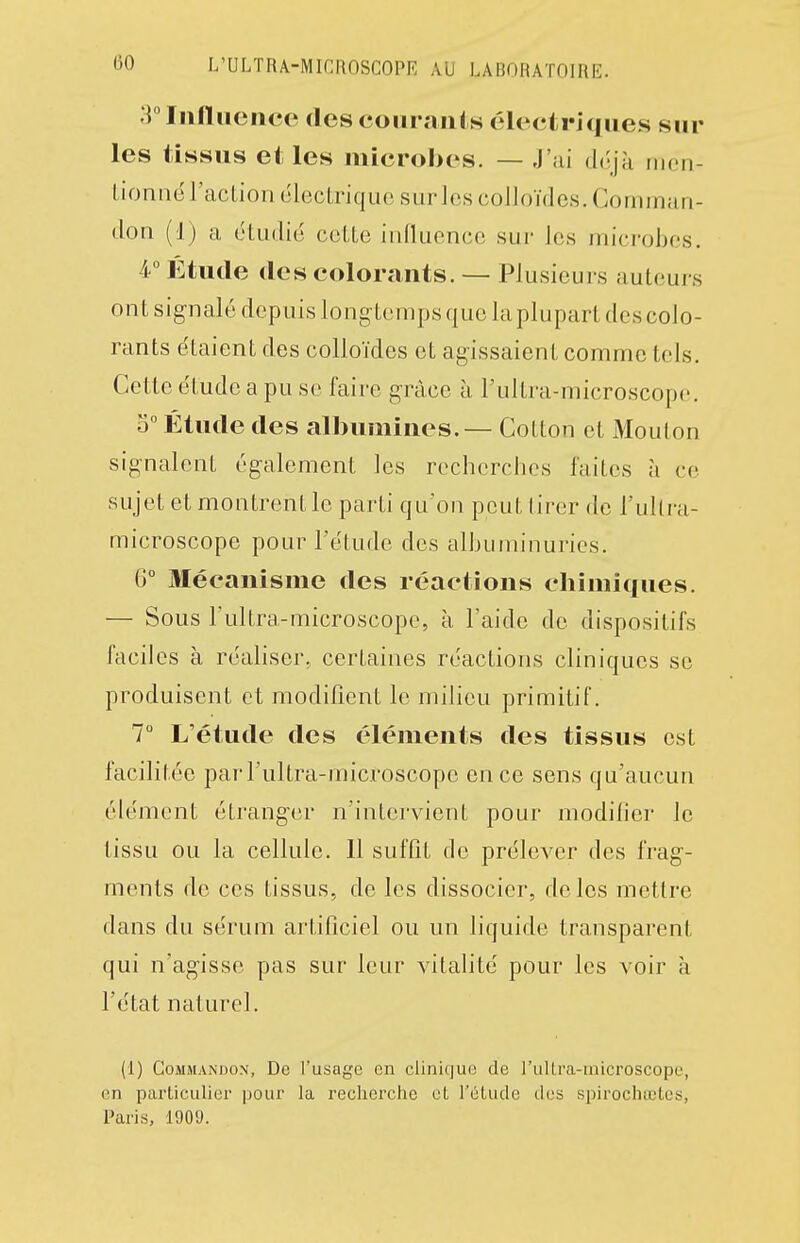 :i°IiilUience (lescoiiraiils électriques sur les tissus et les microbes. — J'ai déjà nicn- Lioniië l'action électrique sur les colloïdes. Gomman- don (1) a étudié cette iidluence sur Jcs iriicrobes. 4° Etude (les colorants. — Plusicui s auteurs ont signalé depuis longtemps que la plupart des colo- rants étaient des colloïdes et agissaient comme tels. Cette étude a pu se faire grâce à l'ultra-microscopc. 0° Étude des albumines. — Cotton et Mouton signalent également les recherches faites à ce sujet et montrent le parti qu'on peut tirer de l'uUra- microscope pour l'étude des albuminuries. G° Mécanisme des réactions chimiques. — Sous l'ultra-microscopc, à laide de dispositifs faciles à réaliser, certaines réactions cliniques se produisent et modifient le milieu primitif. 7° L'étude des éléments des tissus est facilitée parl'ultra-microscope en ce sens qu'aucun élément étranger n'intervient pour modifier le tissu ou la cellule. 11 suffit de prélever des frag- ments de ces tissus, de les dissocier, de les mettre dans du sérum artificiel ou un liquide transparent qui n'agisse pas sur leur vitalité pour les voir à l'état naturel. (1) CoMMANDON, De l'usage en clinique de l'iillra-niicroscope, en pai'ticulier pour la recherche et l'élude des spirochiclcs, Paris, 1909.