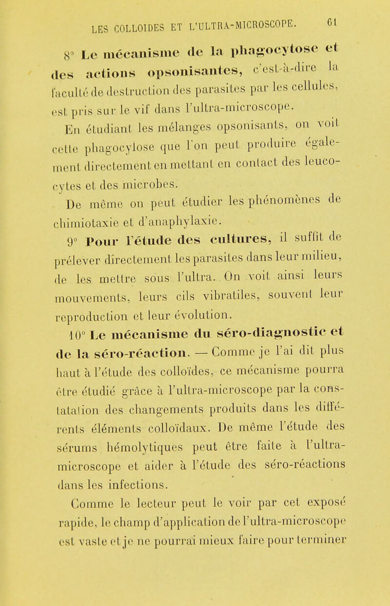 8^ Le mécanisnie de la phagocytose et (les actions opsonisaiites, c'csL-ii-dire la rcicuUédedesLrucliondes parasites par les cellules, est pris sur le vif dans l'ultra-microscope. En étudiant les mélanges opsonisants, on voit cette phagocyiose que Ion peut produire égale- ment directement en mettant en contact des leuco- cytes et des microbes. De môme on peut étudier les phénomènes de chimiotaxie et d'anaphylaxie. 9° Pour Fétude des cultures, il suflit de prélever directement les parasites dans leur milieu, de les mettre sous l'ultra. On voit ainsi leurs mouvements, leurs cils vibratiles, souvent leur reproduction et leur évolution. 10° Le mécanisme du séro-diaj*nostic et de la séro-réaction. — Comme je l'ai dit plus haut à l'étude des colloïdes, ce mécanisme pourra être étudié grâce à l'ultra-microscope par la cons- tatai ion des changements produits dans les dilîé- rents éléments colloïdaux. De même l'étude des sérums hémolytiques peut être faite à l'ultra- microscope et aider à l'étude des séro-réactions dans les infections. Comme le lecteur peut le voir par cet exposé rapide, le champ d'application de l'ultra-microscope est vaste et je ne pourrai mieux faire pour terminer