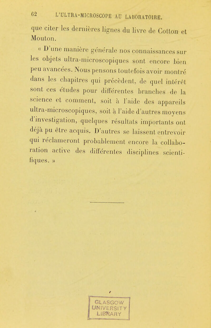 que citer les dernières lignes du livre de Cotton et Mouton. « D'une manière générale nos connaissances sur les objets ultra-microscopiques sont encore bien peu avancées. Nous pensons toutefois avoir montré dans les chapitres qui précèdent, de quel intérêt sont ces études pour difierentes branches de la science et comment, soit à l'aide des appareils ultra-microscopiques, soit à l'aide d'autres moyens d'investig-ation, quelques résultats importants ont déjà pu être acquis. D'autres se laissent entrevoir qui réclameront probablement encore la collabo- ration active des diirércntes disciplines scienti- fiques. »