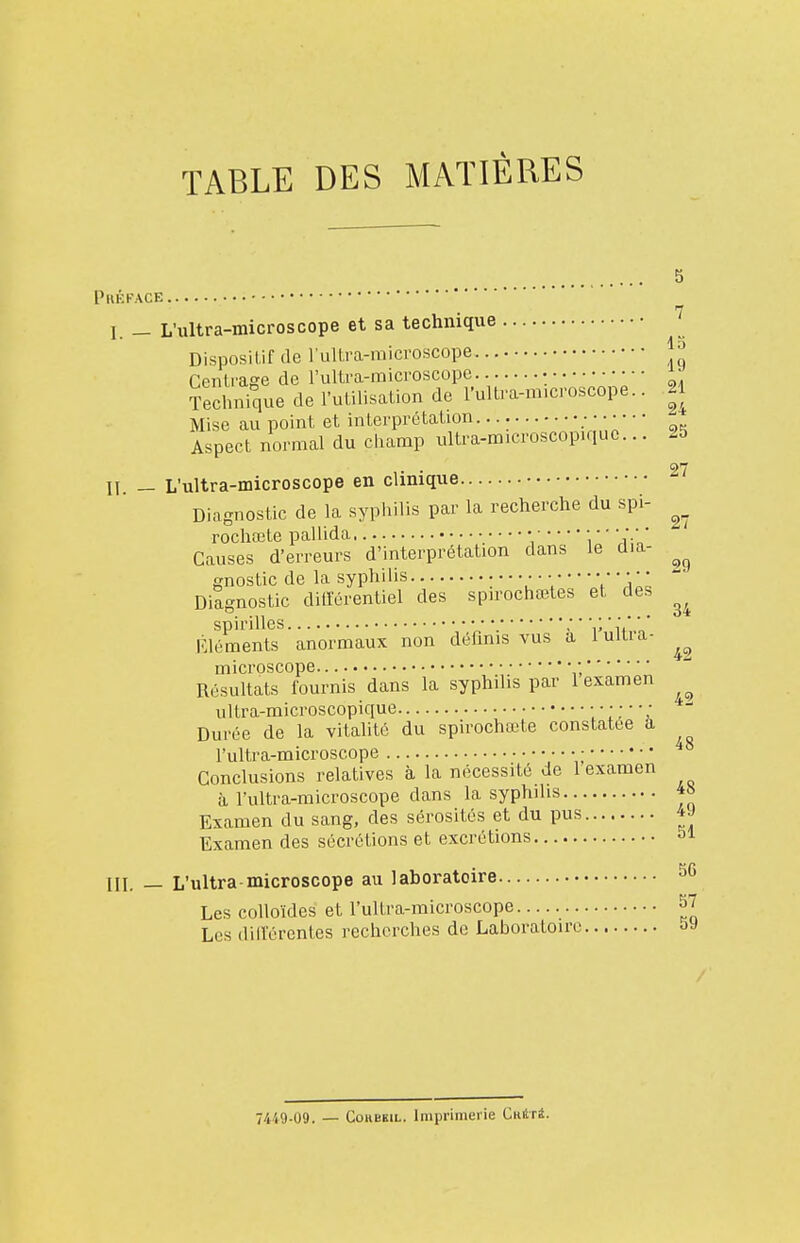 TABLE DES MATIÈRES 5 Prêkace I. — L'ultra-microscope et sa technique Dispositif de l ultra-raicroscope Centrage de rultra-microscope • Technique de l'utilisation de rultra-m.croscope.. 21 Mise au point et interprétation. ç,^ Aspect normal du champ ultra-microscopiquc... 25 ... 27 II. — L'ultra-microscope en clinique Diagnostic de la syphilis par la recherche du spi- rochœte pallida • • • • • ;.• ' Causes d'erreurs d'interprétation dans le dia- gnostic de la syphilis : * ' Y  V ' * ' \'Vils Diagnostic dilïérentiel des spirochœtes et des spirilles ' v ù' ' Rléments anormaux non définis vus a 1 ultra- microscope ; Résultats fournis dans la syphilis par 1 examen ultra-microscopique ; Durée de la vitalité du spirochœte constatée a l'ultra-microscope • • • • • Conclusions relatives à la nécessité de 1 examen à l'ultra-microscope dans la syphilis 4» Examen du sang, des sérosités et du pus 4J Examen des sécrétions et excrétions 51 III. — L'ultra-microscope au laboratoire 36 Les colloïdes et l'ultra-microscope S7 Les dill'érentes recherches de Laboratoire sa 7419-09. — CoREKiL. Imprimerie CKiîri.