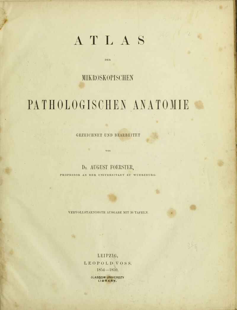 ATLAS DER MIKROSKOPISCHEN PATHOLOGISCHEN ANATOMIE GEZEICHNET UNI) BEARBEITET Dr. AUGUST FOERSTER, PROFESSOR AN DER UNIVERSITAET ZU WUERZBURG. VERVOLLSTÄNDIGTE AUSGABE MIT 36 TAFELN. LEIPZIG, LEOPOLD VOSS. 1854—1859. GLASGOW UNIVERSITY LI B RARV.