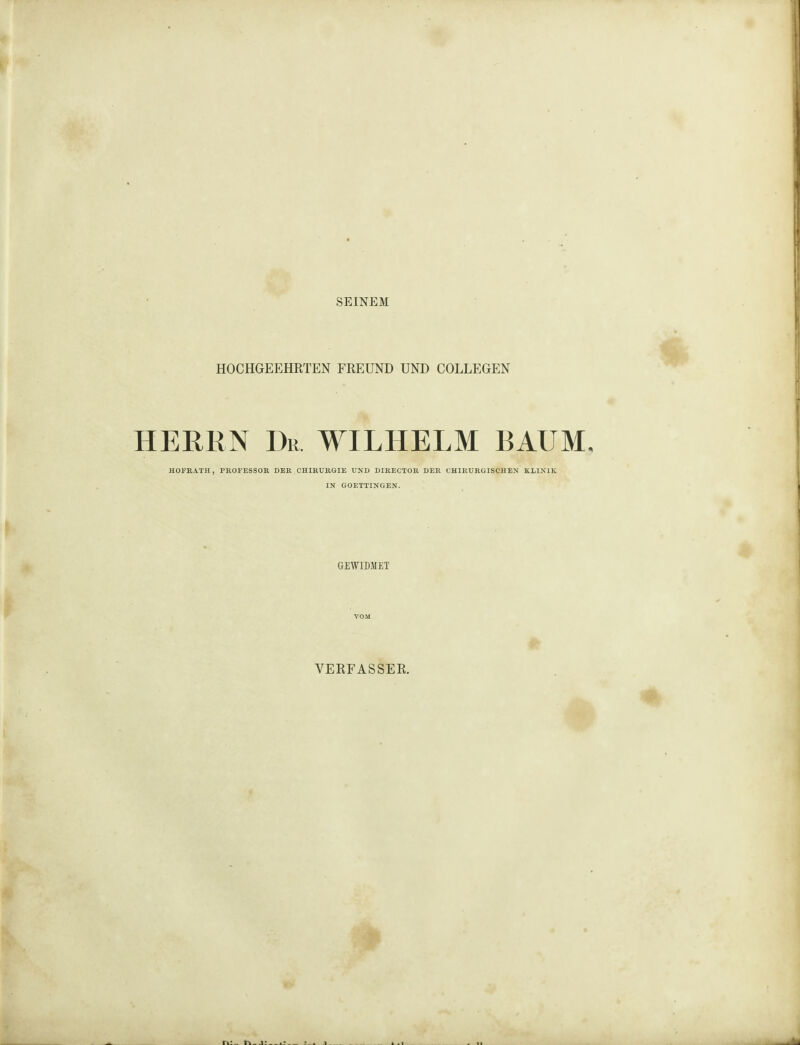 SEINEM HOCHGEEHRTEN FREUND UND COLLEGEN HERRN Dr WILHELM BAUM, HOFRATH, PROFESSOR DER CHIRURGIE UND DIRECTOR DER CHIRURGISCHEN KLINIK IN GOETTINGEN. GEWIDMET VERFASSER.