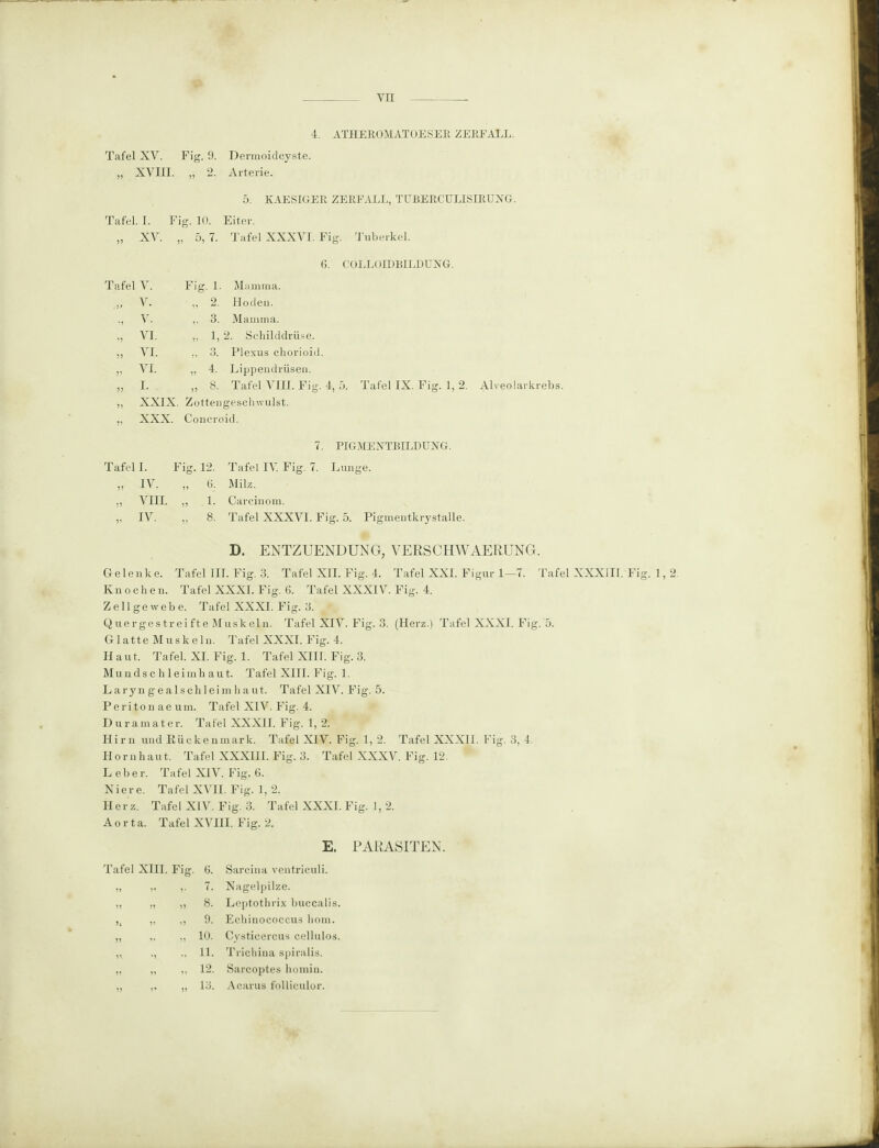 4. ATHEROMATOESER ZERFALL. Tafel XV. Fig. 9. Dermoidcyste. „ XVIII. „ 2. Arterie. 5. KAESIGER ZERFALL. TURERCULISIRUXG. Tafel. I. Fig. 10. Eiter. „ XV. v 5, 7. Tafel XXXVI. 1 Tafel V. Fig. 1. Mamma. „ v. „ 2. Hoden. ., V. „ 3. Mamma. „ VI. „ 1, 2. Schilddrüse. „ VI. „ 3. Plexus chorioid „ VI. „ 4. Lippendrüsen. „ I. „ 8. Tafel VIII. Fig. XXIX. Zottengeschwulst. XXX. Concroid. Tuberkel. COLLI HDBILDUXG. 5. Tafel IX. Fig. 1, 2. Alveolarkrebs. 7. PIGMENTRILDUXG. Tafel I. Fig. 12. „ IV. „ 6. „ VIII. „ 1. „ IV. „ 8. Tafel IV. Fig. 7. Lunge. Milz. Carcinom. Tafel XXXVI. Fig. 5. Pigmentkrystalle. D. ENTZUENDUNG, VERSCHWAERUNG. Gelenke. Tafel III. Fig. 3. Tafel XII. Fig. 4. Tafel XXI. Figur 1—7. Tafel XXXIII. Fig. 1,2 Knochen. Tafel XXXI. Fig. 6. Tafel XXXIV. Fig. 4. Zellgewebe. Tafel XXXI. Fig. 3. Quergestreifte Muskeln. Tafel XIV. Fig. 3. (Herz.) Tafel XXXI. Fig. 5. Glatte Muskeln. Tafel XXXI. Fig. 4. Haut. Tafel. XI. Fig. 1. Tafel XIII. Fig. 3. Mundschleimhaut. Tafel XIII. Fig. 1. L aryn g e a lscli leim haut. Tafel XIV. Fig. 5. Periton ae um. Tafel XIV. Fig. 4. Duramater. Tafel XXXII. Fig. 1, 2. Hirn und Rückenmark. Tafel XIV. Fig. 1, 2. Tafel XXXII. Fig. 3, 4. Hornhaut. Tafel XXXIII. Fig. 3. Tafel XXXV. Fig. 12. Leber. Tafel XIV. Fig. 6. Niere. Tafel XVII. Fig. 1, 2. Herz. Tafel XIV. Fig. 3. Tafel XXXI. Fig. 1, 2. Aorta. Tafel XVIII. Fig. 2. E. PARASITEN. Tafel XIII. Fig. 6. Sarcina ventriculi. „ v v 7. Nagelpilze. » » n 8. Leptothrix buccalis. >i V ii 9. Echinococcus hom. „ „ io. Cysticercus cellulos. „ i, IT Trichina spiralis. „ „ „ 12. Sarcoptes homin. „ ,i „ 18- Acarus folliculor.