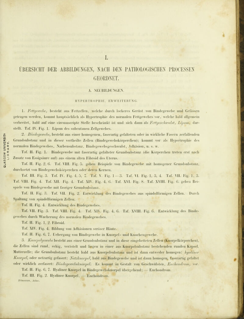 GLASGOW UNIVERSITV ÜBERSICHT DER ABBILDUNGEN, NACH DEN PATHOLOGISCHEN PROCESSEN GEORDNET. A. NEUBILDUNGEN. HYPERTROPHIE, ERWEITERUNG. 1. Fettgewebe, besteht aus Fettzellen, welche durch lockeres Gerüst von Bindegewebe and Gelassen getragen werden, kommt hauptsächlich als Hypertrophie des normalen Fettgewebes vor, welche bald allgemein verbreitet, bald auf eine circumscripte Stelle beschränkt ist und sich dann als Fettgeschwulst, Lipom, dar¬ stellt. Taf. IV. Fig. 1. Lipom des subcutanen Zellgewebes. 2. Bindegewebe, besteht aus einer homogenen, faserartig gefalteten oder in wirkliche Fasern zerfallenden . Grundsubstanz und in dieser vertheilte Zellen (Bindegewebskörperchen); kommt vor als Hypertrophie des ^ normalen Bindegewebes, Narbensubstanz, Bindegewebsgeschwulst, Adhäsion, u. s. w. er Taf. 11. Fig. 1. Bindegewebe mit faserartig gefalteter Grundsubstanz (die Körperchen treten erst nach CQ 3 Zusatz von Essigsäure auf) aus einem alten Fibroid des Uterus. Taf. II. Fig. 2, 6. Taf. VIII. Fig. 5. geben Beispiele von Bindegewebe mit homogener Grundsubstanz, durchsetzt von Bindegewebskörperchen oder deren Kernen. Taf. III. Fig. 3. Taf. IV. Fig. 4, 5, 7. Taf. V. Fig. 1—3. Taf. VI. Fig. 1, 3, 4. Taf. VII. Fig. 1, 3. Taf. VIII. Fig. 4. Taf. XII. Fig. 4. Taf. XIV. Fig. 4, 6. Taf. XVI. Big. 8. Taf. XVIII. Fig. 6. geben Bei¬ spiele von Bindegewebe mit fasriger Grundsubstanz. Taf. II. Fig. 3. Taf. VII. Fig. 2. Entwicklung des Bindegewebes aus spindelförmigen Zellen. Durch Spaltung von spindelförmigen Zellen. Taf. II. Fig. 4. Entwicklung des Bindegewebes. Taf. VII. Fig. 3. Taf. VIII. Fig. 4. Taf. XIV. Fig. 4, 6. Taf. XVIII. Fig. 6. Entwicklung des Binde¬ gewebes durch Wucherung des normalen Bindegewebes. Taf. II. Fig. 1, 2. Fibroid. Taf. XIV. Fig. 4. Bildung von Adhäsionen seröser Häute. Taf. II. Fig. G, 7. U ebergang von Bindegewebe in Knorpel- und Knochengewebe. 3. Knorpelgewebe besteht aus einer Grundsubstanz und in diese eingebetteten Zellen (Kuorpclkörperchen), die Zellen sind rund, eckig, verästelt und liegen in einer aus Knorpelsubstanz bestehenden runden Kapsel, Mutterzelle; die Grundsubstanz besteht bald aus Knorpelsubstanz und ist dann entweder homogen: hyaliner Knorpel, oder netzartig gefasert: Netzknorpel, bald aus Bindegewebe und ist dann homogen, faserarlig gefaltet oder wirklich zerfasert: Bindegewebsknorpel. Es kommt in Gestalt von Geschwülsten, Enchondrom, \t>r. Taf. II. Fig. ß, 7. Hyaliner Knorpel in Bindegewebsknorpel übergehend; — Enchondrom. Taf. III. Fig. 2. Hyaliner Knorpel, — Enchondrom. Förster, Atlas. # *J
