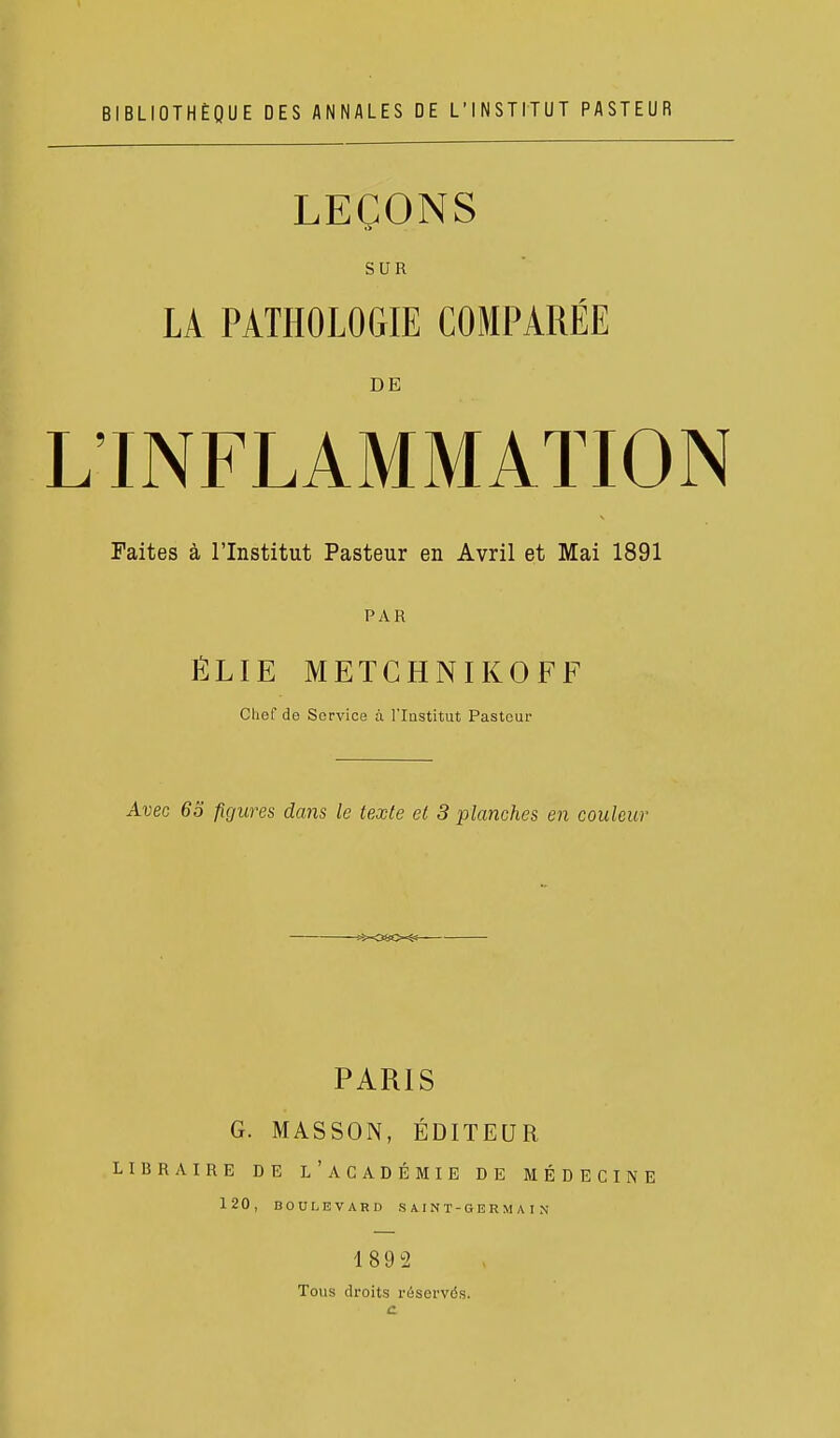 BIBLIOTHÈQUE DES ANNALES DE L'INSTITUT PASTEUR LEÇONS SUR LA PATHOLOGIE COMPARÉE DE L'INFLAMMATION Faites à l'Institut Pasteur en Avril et Mai 1891 PAR ÉLIE METCHNIKOFF Chef de Service à l'Institut Pasteur Avec 63 figures dans le texte et 3 planches en couleur PARIS G. MASSON, ÉDITEUR LIBRAIRE DE L'aCADÉMIE DE MÉDECINE 120, BOULEVARD SAINT-GERMAIN 189 2 Tous droits réservés. c