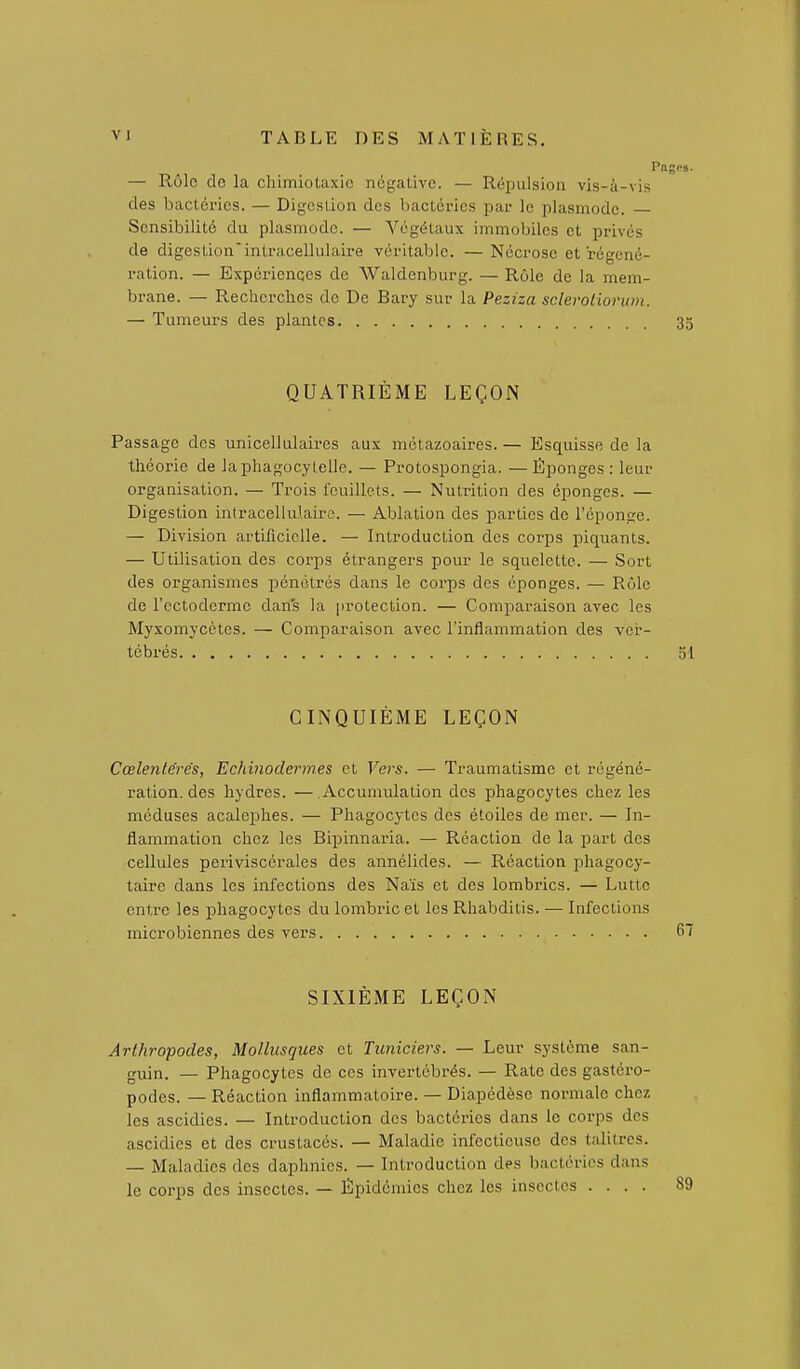 Pngps. — Rôle do la chimiotaxio négative. — Répulsion vis-à-vis des baclérics. — Digestion des l)acléries par le plasmode. — Sensibilité du plasmode. — Végétaux immobiles et privés de digestion'intracellulaire véritable. —Nécrose et régéné- ration. — Expériences de Waldenburg. — Rôle de la mem- brane. — Recherches de De Bary sur la Peziza scleroliorum. — Tumeurs des plantes 35 QUATRIÈME LEÇON Passage des unicellulaires aux métazoaires. — Esquisse de la théorie de laphagocylelle. — Protospongia. — Éponges : leur organisation. — Trois feuillets. — Nutrition des éponges. — Digestion intracellulaire. — Ablation des parties de l'éponge. — Division artificielle. — Introduction des corps piquants. — Utilisation des corps étrangers pour le squelette. — Sort des organismes pénétrés dans le corps des éponges. — Rôle de l'ectoderme dans la protection. — Comparaison avec les Myxomycètes. — Comparaison avec l'inflammation des ver- tébrés 31 CINQUIÈME LEÇON Cœlentérés, Echinodermes et Vers, — Traumatisme et régéné- ration, des hydres. — Accumulation des phagocytes chez les méduses acalephes. — Phagocytes des étoiles de mer. — In- flammation chez les Bipinnaria. — Réaction de la part des cellules periviscérales des annélides. — Réaction phagocy- taire dans les infections des Naïs et des lombrics. — Lutte entre les phagocytes du lombric et les Rhabditis. — Infections microbiennes des vers SIXIÈME LEÇON Arthropodes, Mollusques et Tuniciers. — Leur système san- guin. — Phagocytes de ces invertébrés. — Rate des gastéro- podes. — Réaction inflammatoire. — Diapédèse normale chez les ascidies. — Introduction des bactéries dans le corps des ascidies et des crustacés. — Maladie infectieuse des talitres. — Maladies des daphnies. — Introduction des bactéries dans le corps des insectes. — Épidémies chez les insectes .... 89