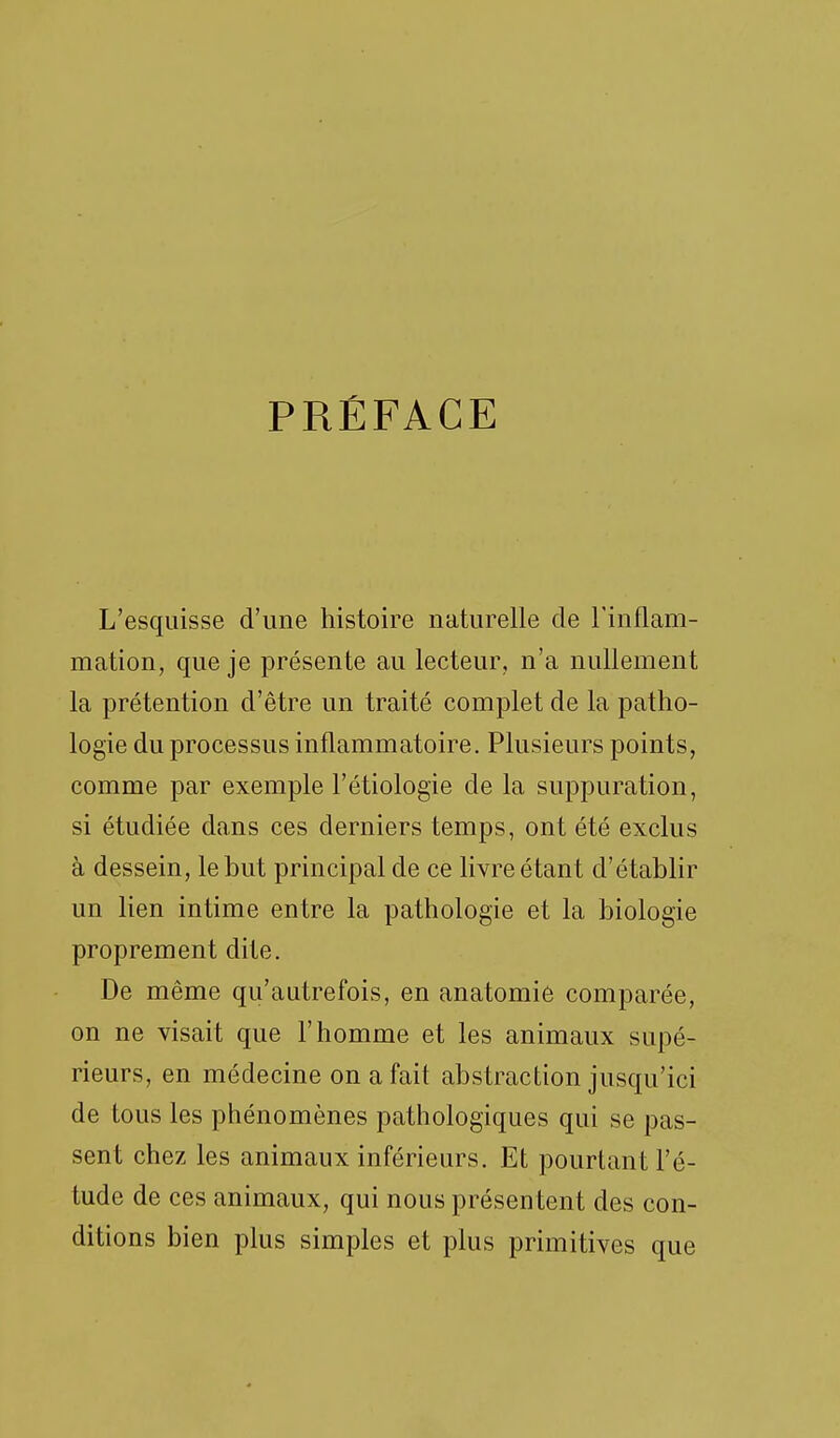 PRÉFACE L'esquisse d'une histoire naturelle de l'inflam- mation, que je présente au lecteur, n'a nullement la prétention d'être un traité complet de la patho- logie du processus inflammatoire. Plusieurs points, comme par exemple l'étiologie de la suppuration, si étudiée dans ces derniers temps, ont été exclus à dessein, le but principal de ce livre étant d'établir un lien intime entre la pathologie et la biologie proprement dite. De même qu'autrefois, en anatomiô comparée, on ne visait que l'homme et les animaux supé- rieurs, en médecine on a fait abstraction jusqu'ici de tous les phénomènes pathologiques qui se pas- sent chez les animaux inférieurs. Et pourtant l'é- tude de ces animaux, qui nous présen tent des con- ditions bien plus simples et plus primitives que