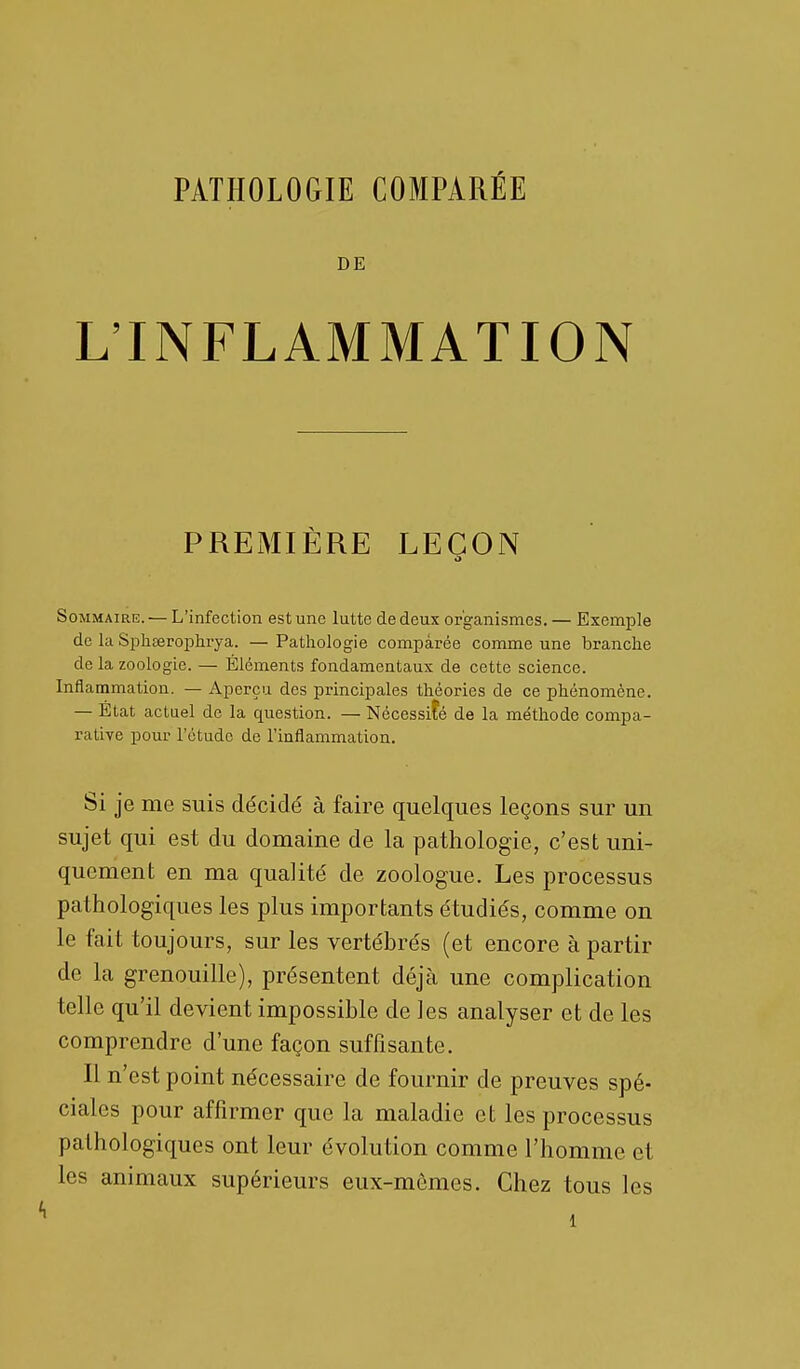 PATHOLOGIE COMPARÉE DE L'INFLAMMATION PREMIÈRE LEÇON Sommaire. — L'infection est une lutte de deux organismes. — Exemple de la Spheerophrya. — Pathologie comparée comme une branche de la zoologie. — Éléments fondamentaux de cette science. Inflammation. — Aperçu des principales théories de ce phénomène. — État actuel de la question. — Nécessité de la méthode compa- rative pour l'étude de l'inflammation. Si je me suis décidé à faire quelques leçons sur un sujet qui est du domaine de la pathologie, c'est uni- quement en ma qualité de zoologue. Les processus pathologiques les plus importants étudiés, comme on le fait toujours, sur les vertébrés (et encore à partir de la grenouille), présentent déjà une complication telle qu'il devient impossible de les analyser et de les comprendre d'une façon suffisante. Il n'est point nécessaire de fournir de preuves spé- ciales pour affirmer que la maladie et les processus pathologiques ont leur évolution comme l'homme et les animaux supérieurs eux-mêmes. Chez tous les