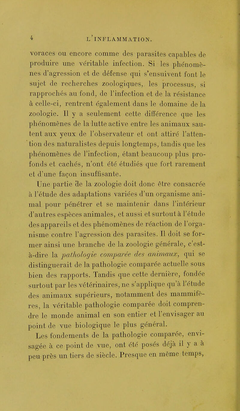 voraces ou encore comme des parasites capables de produire une véritable infection. Si les phénomè- nes d'agression et de défense qui s'ensuivent font le sujet de recherches zoologiques, les processus, si rapprochés au fond, de l'infection et de la résistance à celle-ci, rentrent également dans le domaine de la zoologie. Il y a seulement cette différence que les phénomènes de la lutte active entre les animaux sau- tent aux yeux de l'observateur et ont attiré l'atten- tion des naturalistes depuis longtemps, tandis que les phénomènes de l'infection, étant beaucoup plus pro- fonds et cachés, n'ont été étudiés que fort rarement et d'une façon insuffisante. Une partie de la zoologie doit donc être consacrée à l'étude des adaptations variées d'un organisme ani- mal pour pénétrer et se maintenir dans l'intérieur d'autres espèces animales, et aussi et surtout à l'étude des appareils et des phénomènes de réaction de l'orga- nisme contre l'agression des parasites. Il doit se for- mer ainsi une branche de la zoologie générale, c'est- à-dire la pathologie comparée des animaux, qui se distinguerait de la pathologie comparée actuelle sous bien des rapports. Tandis que cette dernière, fondée surtout par les vétérinaires, ne s'appHque qu'à l'étude des animaux supérieurs, notamment des mammifè- res, la véritable pathologie comparée doit compren- dre le monde animal en son entier et l'envisager au point de vue biologique le plus général. Les fondements de la pathologie comparée, envi- sagée à ce point de vue, ont été posés déjà il y a à peu près un tiers de siècle. Presque en même temps,