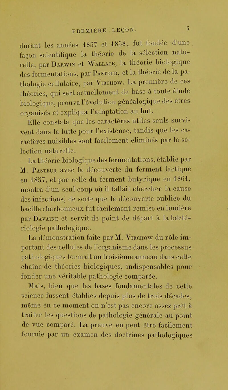 durant les années 1857 et 1858, fut fondée d'une, façon scientifique la tiiéorie de la sélection natu- relle, par Darwin et Wallace, la théorie biologique des fermentations, par Pasteur, et la théorie de la pa- thologie cellulaire, par Virchow. La première de ces théories, qui sert actuellement de base à toute étude biologique, prouva l'évolution généalogique des êtres organisés et expliqua l'adaptation au but. Elle constata que les caractères utiles seuls survi- vent dans la lutte pour l'existence, tandis que les ca- ractères nuisibles sont facilement éliminés par la sé- lection naturelle. La théorie biologique des fermentations, établie par M. Pasteur avec la découverte du ferment lactique en 1857, et par celle du ferment butyrique en 1861, montra d'un seul coup oii il fallait chercher la cause des infections, de sorte que la découverte oubliée du bacille charbonneux fut facilement remise en lumière par Davaine et servit de point de départ à la bacté- riologie pathologique. La démonstration faite par M. Virchow du rôle im- portant des cellules de l'organisme dans les processus pathologiques formait un troisième anneau dans cette chaîne de théories biologiques, indispensables pour fonder une véritable pathologie comparée. Mais, bien que les bases fondamentales de cette science fussent établies depuis plus de trois décades, même en ce moment on n'est pas encore assez prêt à traiter les questions de pathologie générale au point de vue comparé. La preuve en peut être facilement fournie par un examen des doctrines pathologiques