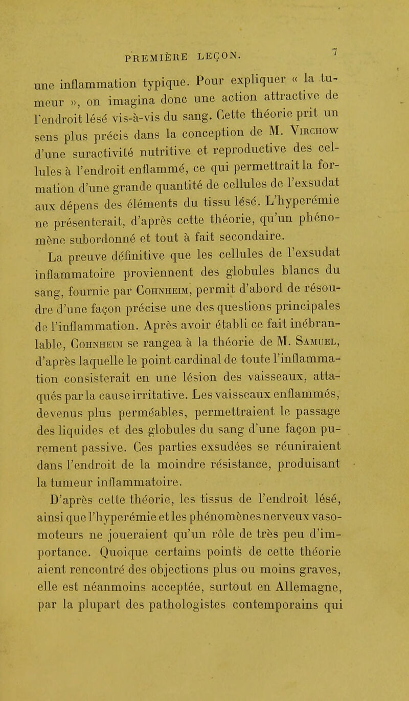 une inflammation typique. Pour expliquer « la tu- meur », on imagina donc une action attractive de l'endroit lésé vis-à-vis du sang. Cette théorie prit un sens plus précis dans la conception de M. Virchow d'une suractivité nutritive et reproductive des cel- lules à l'endroit enflammé, ce qui permettrait la for- mation d'une grande quantité de cellules de l'exsudat aux dépens des éléments du tissu lésé. L'hyperémie ne présenterait, d'après cette théorie, qu'un phéno- mène subordonné et tout à fait secondaire. La preuve définitive que les cellules de l'exsudat inflammatoire proviennent des globules blancs du sang, fournie par Cohnheim, permit d'abord de résou- dre d'une façon précise une des questions principales de l'inflammation. Après avoir établi ce fait inébran- lable, Cohnheim se rangea à la théorie de M. Samuel, d'après laquelle le point cardinal de toute l'inflamma- tion consisterait en une lésion des vaisseaux, atta- qués par la cause irritative. Les vaisseaux enflammés, devenus plus perméables, permettraient le passage des liquides et des globules du sang d'une façon pu- rement passive. Ces parties exsudées se réuniraient dans l'endroit de la moindre résistance, produisant la tumeur inflammatoire. D'après cette théorie, les tissus de l'endroit lésé, ainsi que l'hyperémie et les phénomènes nerveux vaso- moteurs ne joueraient qu'un rôle de très peu d'im- portance. Quoique certains points de cette théorie aient rencontré des objections plus ou moins graves, elle est néanmoins acceptée, surtout en Allemagne, par la plupart des pathologistes contemporains qui