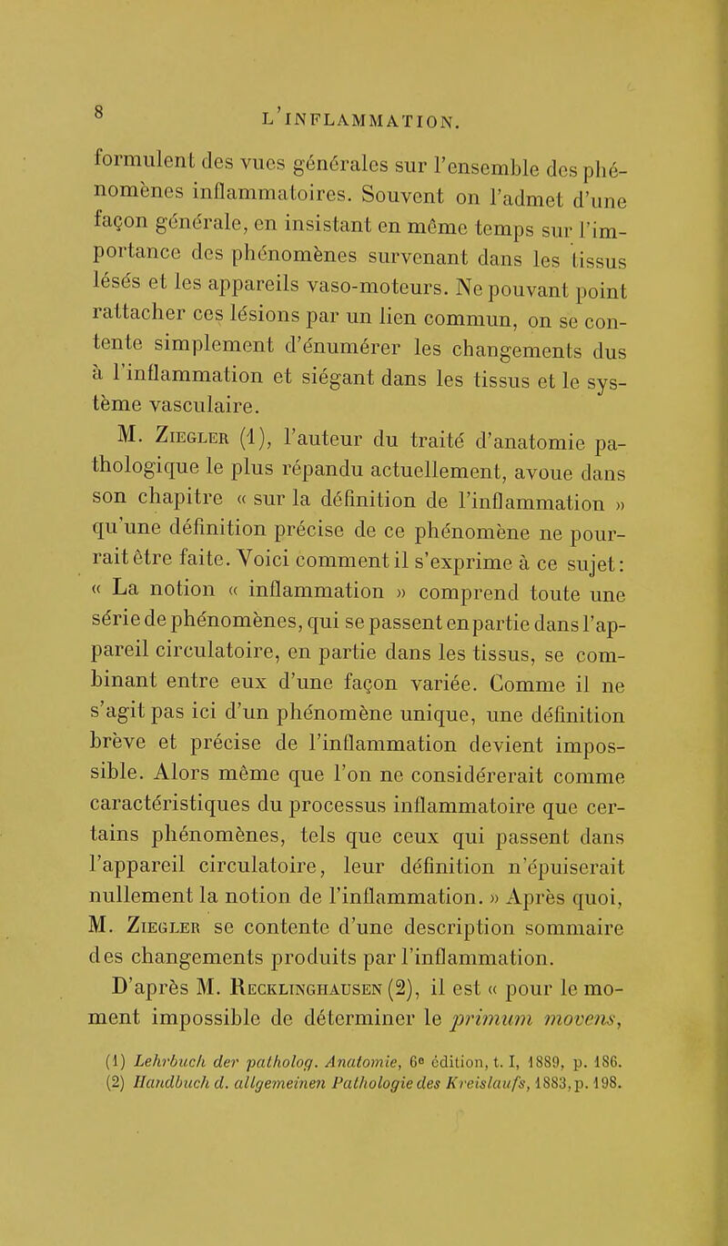 formulent des vues générales sur l'ensemble des phé- nomènes inflammatoires. Souvent on l'admet d'une façon générale, en insistant en même temps sur l'im- portance des phénomènes survenant dans les tissus lésés et les appareils vaso-moteurs. Ne pouvant point rattacher ces lésions par un lien commun, on se con- tente simplement d'énumérer les changements dus à l'inflammation et siégant dans les tissus et le sys- tème vasculaire. M. ZiEGLER (1), l'auteur du traité d'anatomie pa- thologique le plus répandu actuellement, avoue dans son chapitre « sur la définition de l'inflammation » qu'une définition précise de ce phénomène ne pour- rait être faite. Voici comment il s'exprime à ce sujet: « La notion « inflammation » comprend toute une série de phénomènes, qui se passent en partie dans l'ap- pareil circulatoire, en partie dans les tissus, se com- binant entre eux d'une façon variée. Comme il ne s'agit pas ici d'un phénomène unique, une définition brève et précise de l'inflammation devient impos- sible. Alors même que l'on ne considérerait comme caractéristiques du processus inflammatoire que cer- tains phénomènes, tels que ceux qui passent dans l'appareil circulatoire, leur définition n'épuiserait nullement la notion de l'inflammation. » Après quoi, M. ZiEGLER se contente d'une description sommaire des changements produits par l'inflammation. D'après M. Recklinghausen (2), il est « pour le mo- ment impossible de déterminer le prhnum 7novem, (1) Lehrbuck der patholog. Anatomie, 6 édition, 1.1, 1889, p. 186.