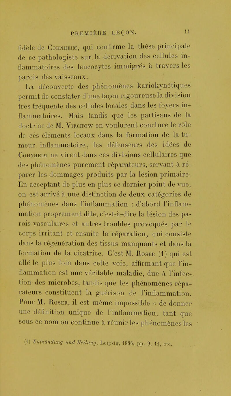 fidèle de Cohnheim, qui confirme la thèse principale de ce pathologiste sur la dérivation des cellules in- flammatoires des leucocytes immigrés à travers les parois des vaisseaux. La découverte des phénomènes kariokynétiques permit de constater d'une façon rigoureuse la division très fréquente des cellules locales dans les foyers in- flammatoires. Mais tandis que les partisans de la doctrine de M. Virchow en voulurent conclure le rôle de ces éléments locaux dans la formation de la tu- meur inflammatoire, les défenseurs des idées de CoHNHEiBi ne virent dans ces divisions cellulaires que des phénomènes purement réparateurs, servant à ré- parer les dommages produits par la lésion primaire. En acceptant de plus en plus ce dernier point de vue, on est arrivé à une distinction de deux catégories de phénomènes dans l'inflammation : d'abord l'inflam- mation proprement dite, c'est-à-dire la lésion des pa- rois vasculaires et autres troubles provoqués par le corps irritant et ensuite la réparation, qui consiste dans la régénération des tissus manquants et dans la formation de la cicatrice. C'est M. IIoser (4) qui est allé le plus loin dans cette voie, affirmant que l'in- flammation est une véritable maladie, due à l'infec-. tion des microbes, tandis que les phénomènes répa- rateurs constituent la guérison de l'inflammation. Pour M. RosER, il est môme impossible « de donner une définition unique de l'inflammation, tant que sous ce nom on continue à réunir les phénomènes les (1) Entziindung und Heiliing. Lcip/ig, 1886, pp. 9, il, clc.