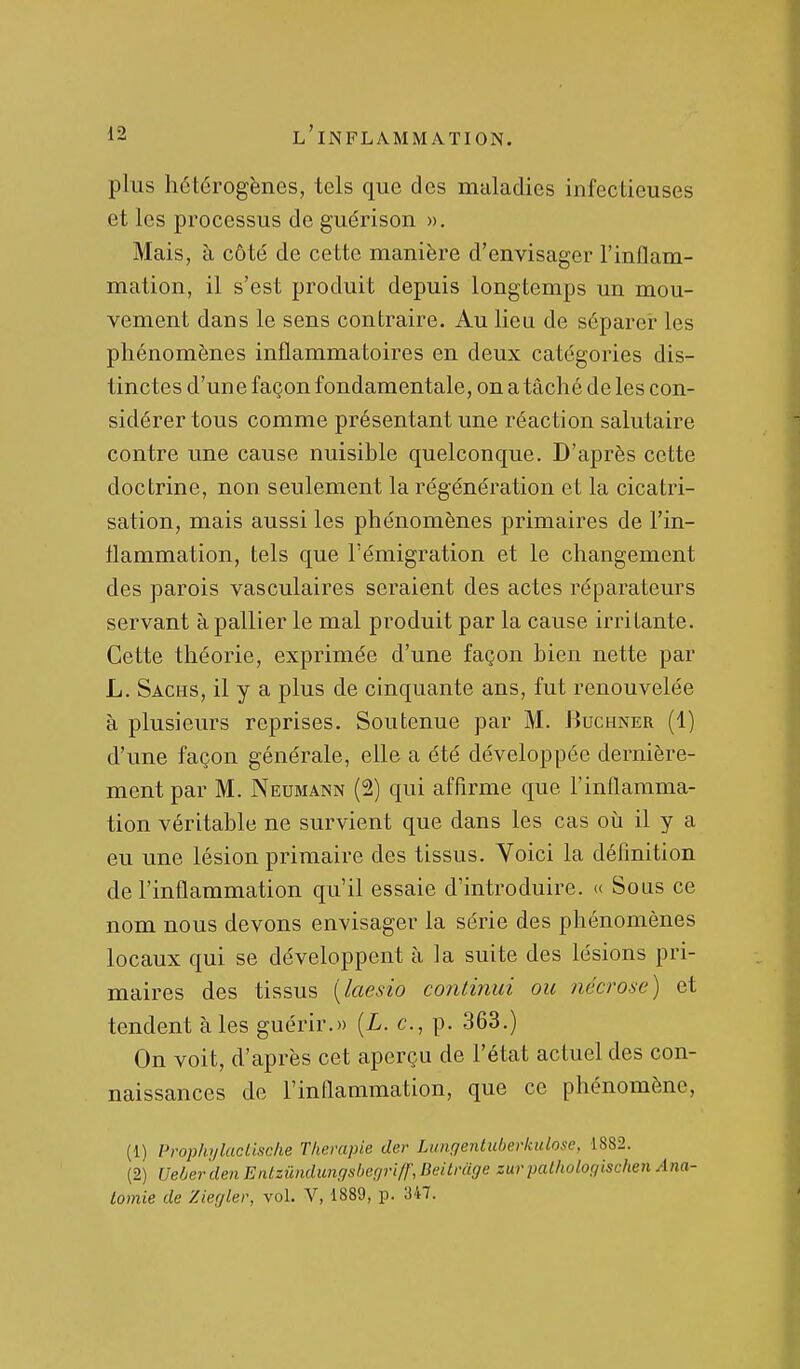 plus hétérogènes, tels que des maladies infectieuses et les processus de guérison ». Mais, à côté de cette manière d'envisager l'inflam- mation, il s'est produit depuis longtemps un mou- vement dans le sens contraire. Au lieu de séparei* les phénomènes inflammatoires en deux catégories dis- tinctes d'une façon fondamentale, on a tâché de les con- sidérer tous comme présentant une réaction salutaire contre une cause nuisible quelconque. D'après cette doctrine, non seulement la régénération et la cicatri- sation, mais aussi les phénomènes primaires de l'in- flammation, tels que l'émigration et le changement des parois vasculaires seraient des actes réparateurs servant à pallier le mal produit par la cause irritante. Cette théorie, exprimée d'une façon bien nette par L. Sachs, il y a plus de cinquante ans, fut renouvelée à plusieurs reprises. Soutenue par M. Buchner (1) d'une façon générale, elle a été développée dernière- ment par M. Neumann (2) qui affirme que l'inflamma- tion véritable ne survient que dans les cas oii il y a eu une lésion primaire des tissus. Voici la définition de l'inflammation qu'il essaie d'introduire. « Sous ce nom nous devons envisager la série des phénomènes locaux qui se développent à la suite des lésions pri- maires des tissus [laesio coîUinui ou nécrose) et tendent aies guérir.» (L. c, p. 363.) On voit, d'après cet aperçu de l'état actuel des con- naissances de l'inflammation, que ce phénomène, (1) Prophylucllsche Thérapie der Lungenluberkulose, 1882. (2) Veber den Entzûndungsbegriff, Deitrcige zur palhologischen Ana- tomie de Ziegler, vol. V, 1889, p. 347.