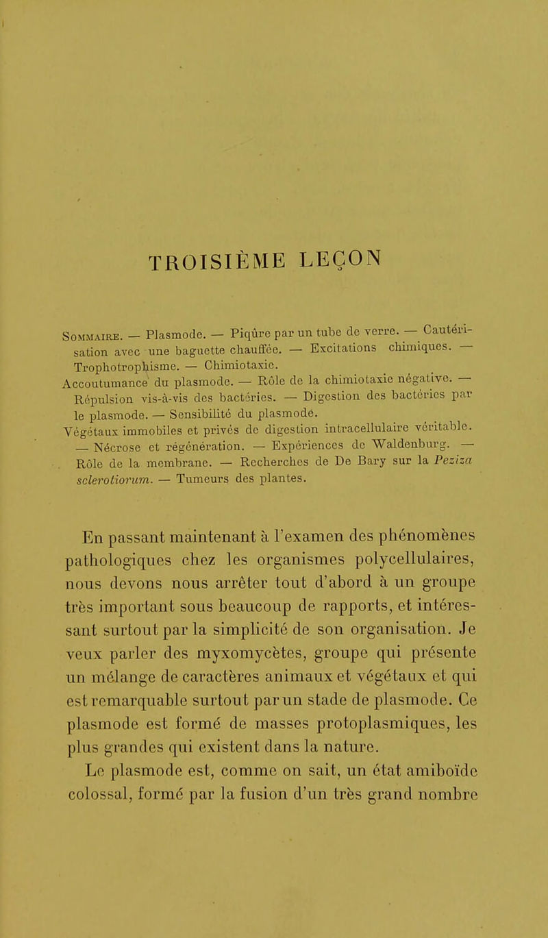 TROISIÈME LEÇON Sommaire. — Plcasmode. — Piqûre par un tube do verre. — Cautéri- sation avec une baguette chauffée. — Excitations cliimiques. — Trophotrophisme. — Chimiotaxic. Accoutumance du plasmode. — Rôle de la chimiotaxie négative. — Répulsion vis-à-vis des bactéries. — Digestion des bactéries par le plasmode. — Sensibilité du plasmode. Végétaux immobiles et privés de digestion intracellulaire véritable. — Nécrose et régénération. — Expériences de Waldenburg. — Rôle de la membrane. — Recherches de De Bary sur la Peziza scleroHorum. — Tumeurs des plantes. En passant maintenant à l'examen des phénomènes pathologiques chez les organismes polycellulaires, nous devons nous arrêter tout d'abord à un groupe très important sous beaucoup de rapports, et intéres- sant surtout par la simplicité de son organisation. Je veux parler des myxomycètes, groupe qui présente un mélange de caractères animaux et végétaux et qui est remarquable surtout par un stade de plasmode. Ce plasmode est formé de masses protoplasmiques, les plus grandes qui existent dans la nature. Le plasmode est, comme on sait, un état amiboïdc colossal, formé par la fusion d'un très grand nombre