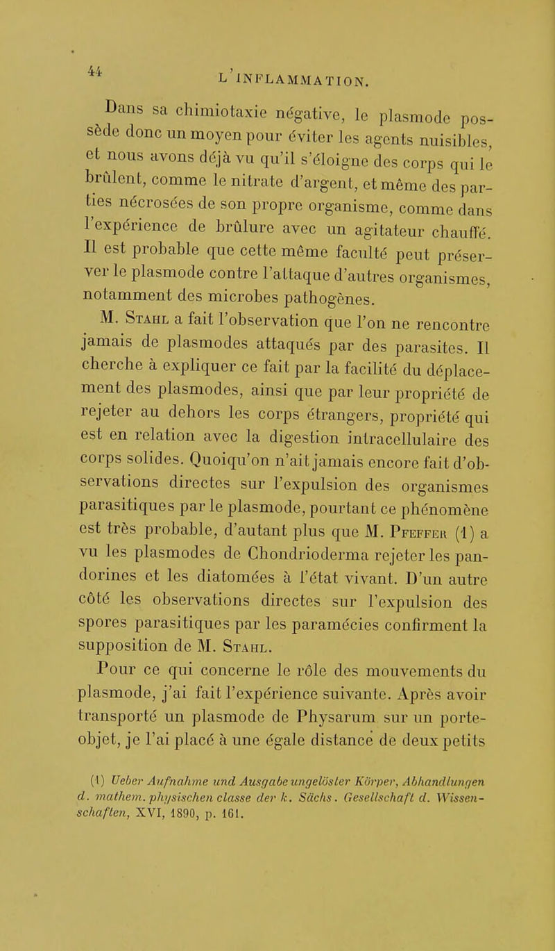 Dans sa chimiotaxie négative, le plasmode pos- sède donc un moyen pour éviter les agents nuisibles, et nous avons déjà vu qu'il s'éloigne des corps qui le brûlent, comme le nitrate d'argent, et même des par- ties nécrosées de son propre organisme, comme dans l'expérience de brûlure avec un agitateur chauffé. Il est probable que cette même faculté peut préser- ver le plasmode contre l'attaque d'autres organismes, notamment des microbes pathogènes. M. Stahl a fait l'observation que l'on ne rencontre jamais de plasmodes attaqués par des parasites. Il cherche à expliquer ce fait par la facilité du déplace- ment des plasmodes, ainsi que par leur propriété de rejeter au dehors les corps étrangers, propriété qui est en relation avec la digestion intracellulaire des corps solides. Quoiqu'on n'ait jamais encore fait d'ob- servations directes sur l'expulsion des organismes parasitiques par le plasmode, pourtant ce phénomène est très probable, d'autant plus que M. Pfeffek (1) a vu les plasmodes de Chondrioderma rejeter les pan- dorines et les diatomées à l'état vivant. D'un autre côté les observations directes sur l'expulsion des spores parasitiques par les paramécies confirment la supposition de M. Stahl. Pour ce qui concerne le rôle des mouvements du plasmode, j'ai fait l'expérience suivante. Après avoir transporté un plasmode de Physarum sur un porte- objet, je l'ai placé à une égale distance de deux petits (1) Ueber Aufnahme nnd Ausgabe iingeliister Kôrpev, Abhandlungen d. mathem. physisclien classe der k. Sàc/is. Gesellschafl d. Wissen- schaften, XVI, 1890, p. 161.