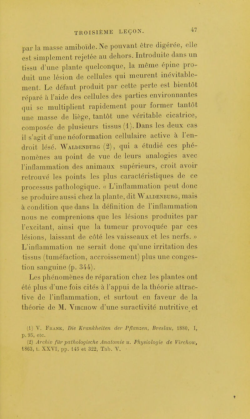 par la masse amiboïde. Ne pouvant être digérée, elle est simplement rejetée au dehors. Introduite dans un tissu d'une plante quelconque, la même épine pro- duit une lésion de cellules qui meurent inévitable- ment. Le défaut produit par cette perte est bientôt réparé à l'aide des cellules des parties environnantes qui se multiplient rapidement pour former tantôt une masse de liège, tantôt une véritable cicatrice, composée de plusieurs tissus (1). Dans les deux cas il s'agit d'une néoformation cellulaire active à l'en- droit lésé. Waluenbiirg (2), qui a étudié ces phé- nomènes au point de vue de leurs analogies avec l'inflammation des animaux supérieurs, croit avoir retrouvé les points les plus caractéristiques de ce processus pathologique. « L'inflammation peut donc se produire aussi chez la plante, dit Waldenburg, mais à condition que dans la définition de l'inflammation nous ne comprenions que les lésions produites par l'excitant, ainsi que la tumeur provoquée par ces lésions, laissant de côté les vaisseaux et les nerfs. » L'inflammation ne serait donc qu'une irritation des tissus (tuméfaction, accroissement) plus une conges- tion sanguine (p. 344). Les phénomènes de réparation chez les plantes ont été plus d'une fois cités à l'appui de la théorie attrac- tive de l'inflammation, et surtout en faveur de la théorie de M, Virchow d'une suractivité nutritive et (1) V. Frank, Die Krankheiten der Pflanzen, Breslau, 1880, I, p. 9S, etc. (2) Archiv fur pathologische Anatomie u. Physiologie de Virchow, 1863, t. XXVI, pp. 143 et 322, Tab. V. • »