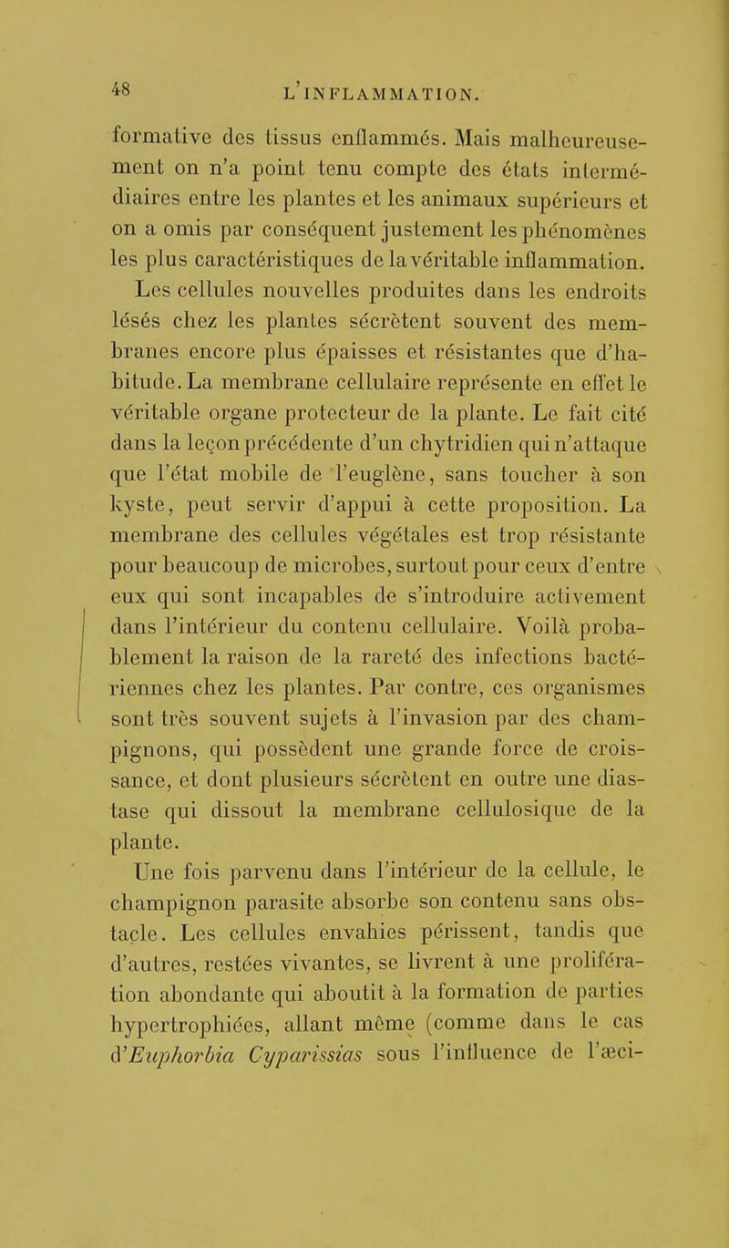 formative des tissus enflammés. Mais malheureuse- ment on n'a point tenu compte des états intermé- diaires entre les plantes et les animaux supérieurs et on a omis par conséquent justement les phénomènes les plus caractéristiques de la véritable inflammation. Les cellules nouvelles produites dans les endroits lésés chez les plantes sécrètent souvent des mem- branes encore plus épaisses et résistantes que d'ha- bitude. La membrane cellulaire représente en effet le véritable organe protecteur de la plante. Le fait cité dans la leçon précédente d'un chytridien qui n'attaque que l'état mobile de l'euglène, sans toucher à son kyste, peut servir d'appui à cette proposition. La membrane des cellules végétales est trop résistante pour beaucoup de microbes, surtout pour ceux d'entre eux qui sont incapables de s'introduire activement dans l'intérieur du contenu cellulaire. Voilà proba- blement la raison de la rareté des infections bacté- riennes chez les plantes. Par contre, ces organismes sont très souvent sujets à l'invasion par des cham- pignons, qui possèdent une grande force de crois- sance, et dont plusieurs sécrètent en outre une dias- tase qui dissout la membrane cellulosique de la plante. Une fois parvenu dans l'intérieur de la cellule, le champignon parasite absorbe son contenu sans obs- tacle. Les cellules envahies périssent, tandis que d'autres, restées vivantes, se livrent à une proliféra- tion abondante qui aboutit à la formation de parties hypertrophiées, allant môme (comme dans le cas à'Euphorbia Cyparissias sous l'influence de l'œci-