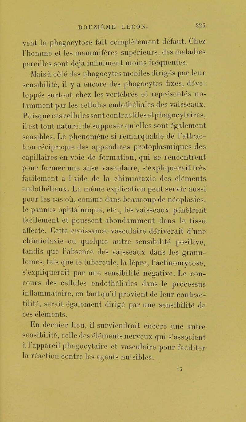 vent la phagocytose fait complètement défaut. Chez l'homme et les mammifères supérieurs, des maladies pareilles sont déjà infiniment moins fréquentes. Mais à côté des phagocytes mobiles dirigés par leur sensibilité, il y a encore des phagocytes fixes, déve- loppés surtout chez les vertébrés et représentés no- tamment par les cellules endothéliales des vaisseaux. Puisque ces cellules sont contractiles etphagocytaires, il est tout naturel de supposer qu'elles sont également sensibles. Le phénomène si remarquable de l'attrac- tion réciproque des appendices protoplasmiques des capillaires en voie de formation, qui se rencontrent pour former une anse vasculaire, s'expliquerait très facilement à l'aide de la chimiotaxie des éléments endothéliaux. La même explication peut servir aussi pour les cas où, comme dans beaucoup de néoplasies, le pannus ophtalmique, etc., les vaisseaux pénètrent facilement et poussent abondamment dans le tissu affecté. Cette croissance vasculaire dériverait d'une chimiotaxie ou quelque autre sensibilité positive, tandis que l'absence des vaisseaux dans les granu- lomes, tels que le tubercule, la lèpre, l'actinomycose, s'expliquerait par une sensibilité négative. Le con- cours des cellules endothéliales dans le processus inflammatoire, en tant qu'il provient de leur contrac- tilité, serait également dirigé par une sensibilité de ces éléments. En dernier lieu, il surviendrait encore une autre sensibilité, celle des éléments nerveux qui s'associent à l'appareil phagocytaire et vasculaire pour faciliter la réaction contre les agents nuisibles. 15