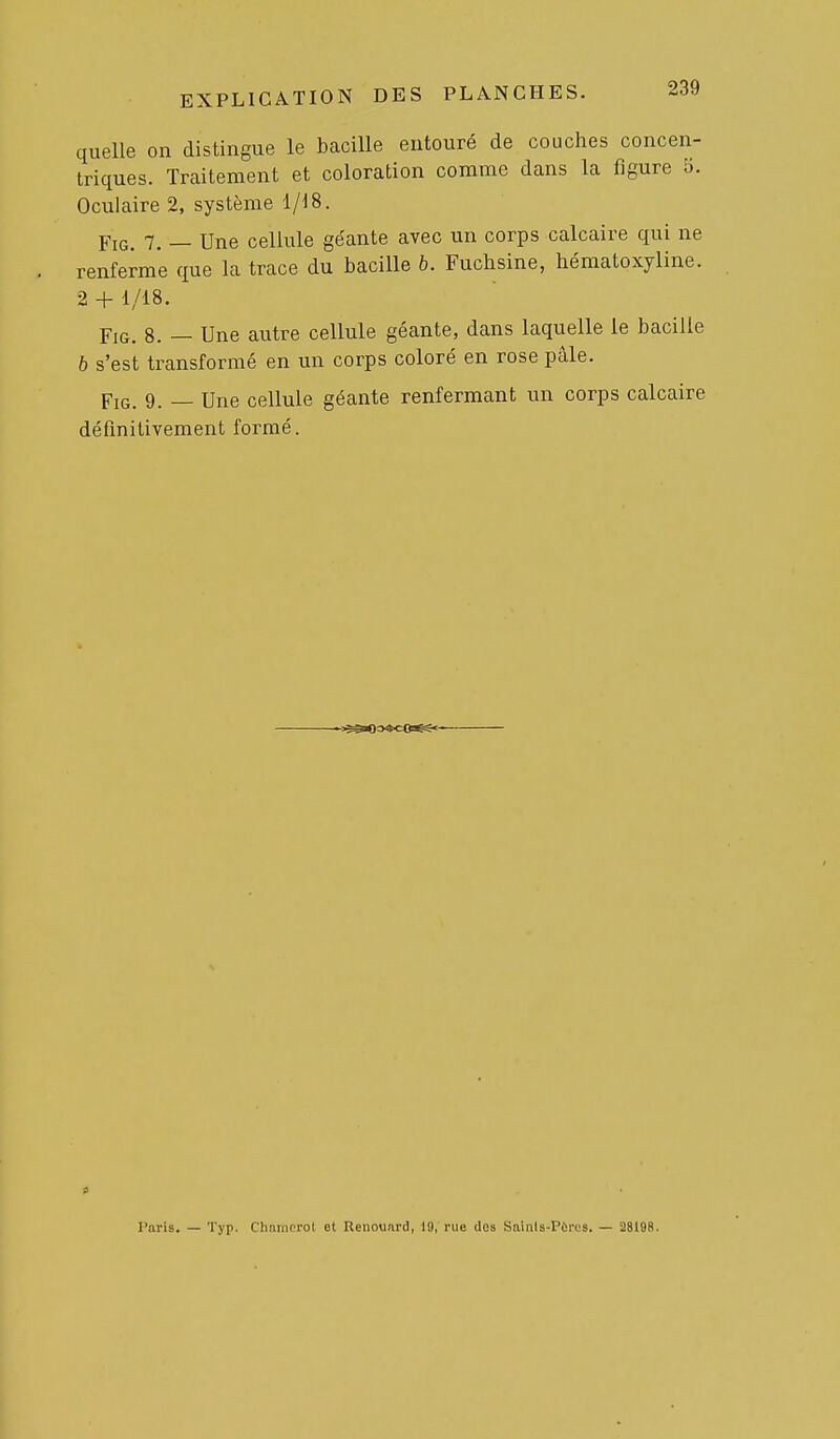 quelle on distingue le bacille entouré de couches concen- triques. Traitement et coloration comme dans la figure 5. Oculaire 2, système 1/18. FiG. 7. — Une cellule géante avec un corps calcaire qui ne renferme que la trace du bacille b. Fuchsine, hématoxyline. 2 + 1/18. FiG. 8. — Une autre cellule géante, dans laquelle le bacille 6 s'est transformé en un corps coloré en rose pâle. FiG. 9. — Une cellule géante renfermant un corps calcaire définitivement formé. Paris. — Typ. Chniiiprol et Renouard, 19, rue dos Sainls-Pùres. — 28198.