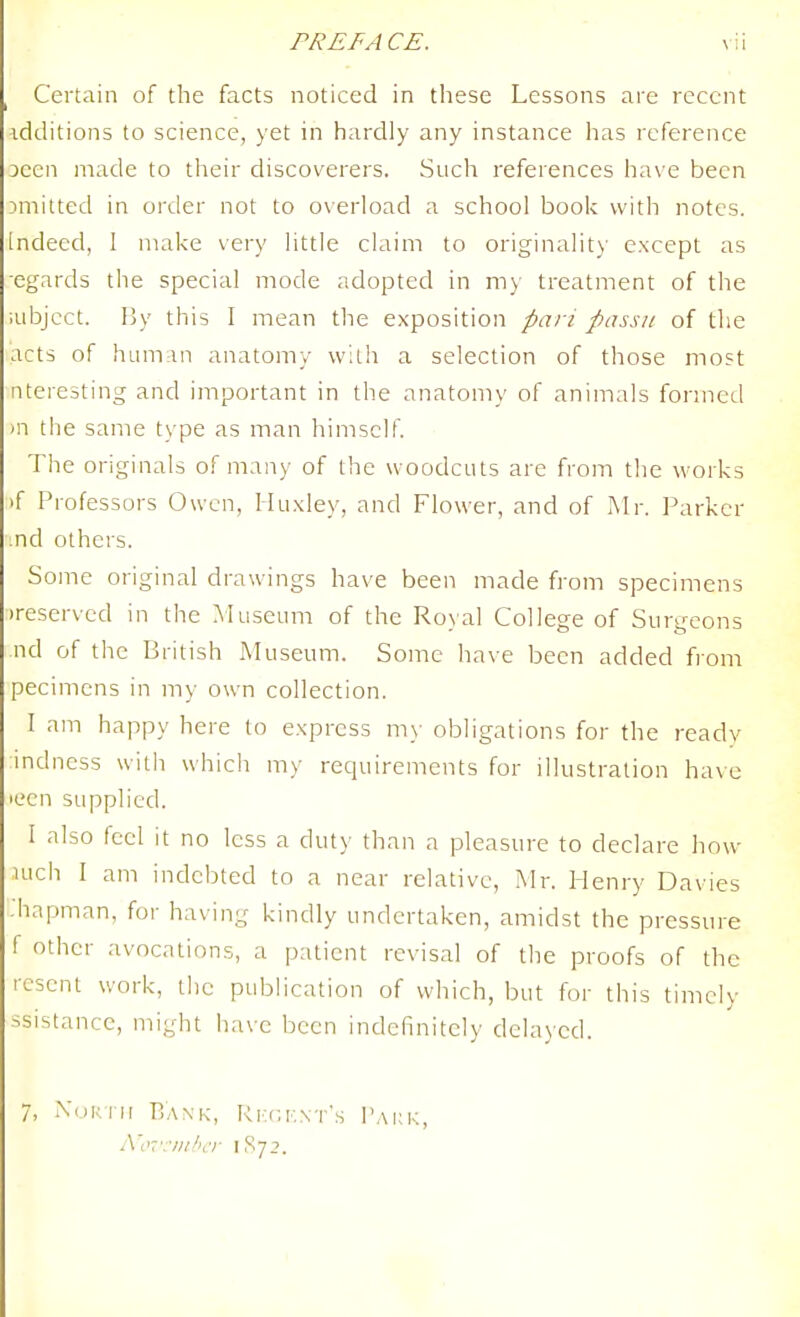 Certain of the facts noticed in these Lessons are recent additions to science, )et in hardly any instance has reference 3cen made to their discoverers. Such references ha\ e been emitted in order not to oxerioad a school book with notes, indeed, 1 make very little claim to originality except as •egards the special mode adopted in my treatment of the iubjcct. By this I mean the exposition pan passu of the acts of ham;in anatomy with a selection of those most nteresting and important in the anatomy of animals formed )n the same type as man himself The originals of many of the woodcuts are from the works >f Professors Owen, Huxley, and Flower, and of Mr. Parker ind others. Some original drawings have been made from specimens reserved in the Museum of the Ro\al College of Surgeons nd of the British Museum. Some have been added from pecimcns in my own collection. I am happy here to express m)- obligations for the ready mdness with which my requirements for illustration have lecn supplied. I also feel it no less a duty than a pleasure to declare how luch I am indebted to a near relative, Mr. Henry Davies :hapman, for having kindly undertaken, amidst the pressure f other avocations, a patient revisal of the proofs of the resent work, the publication of which, but for this timely ssistance, might have been indefinitely delayed. 7, XoKTH Bank, RF.f;K\T's Pakk, A'iK ■:■////ilT 1S72.