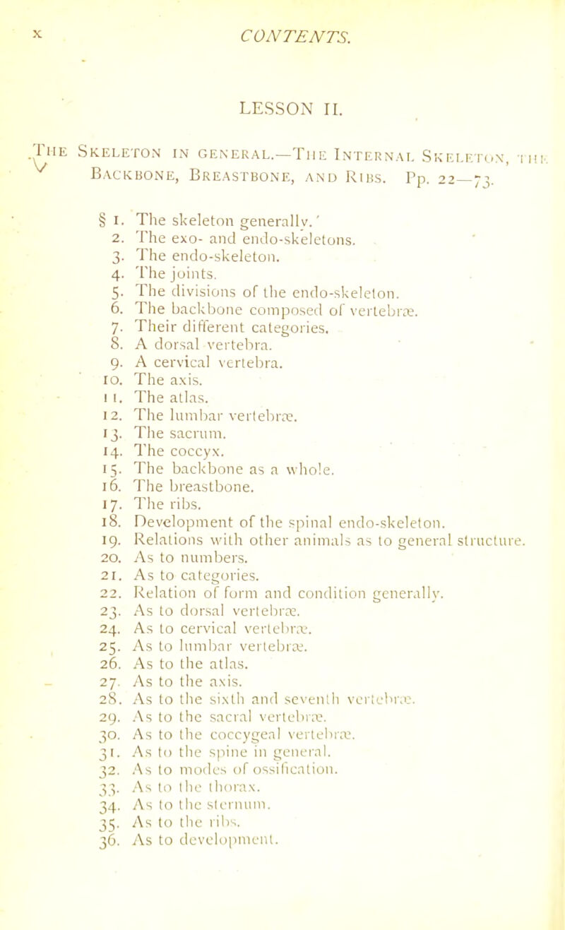 LESSON II. .The Skeleton in general.—Tiie Internal Skeleton, i Backbone, Breastbone, and Ribs. Pp. 22—73. § I. The skeleton generallv.' 2. The exo- and endo-skeletons. ■ 3. The endo-skeleton. 4. The joints. 5. The divisions of the endo-skelelon. 6. Tlie backbone composed of vertebra;. 7. Their different categories. 8. A dorsal verteJ^ra. 9. A cervical vertebra. 10. The a.xis. I I. The atlas. 12. The lumbar verlelirre. 13. The sacrum. 14. The coccyx. 15. The backbone as a whole. 16. The breastbone. 17. The ribs. 18. Development of the spinal endo-skeleton. 19. Relations with other animals as to general sti ucture. 20. As to numbers. 21. As to categories. 22. Relation of form and condition generally. 23. As to dorsal vertebra:. 24. As to cervical vertebr.x-. 25. As to lumbar vertebra;. 26. As to the atlas. 27. As to the axis. 28. As to the si.xth and seventh vericbr.e. 29. .'\s to the sacral vertebra:. 30. As to t1ie coccygeal vertchr;i:. 31. .As to the spine in general. 32. .As to modes of ossihcation. 3 V .As I o I he lliorax. 34. As (o the slernuni. 35. As to the rili^. 36. iVs to developnicnl.