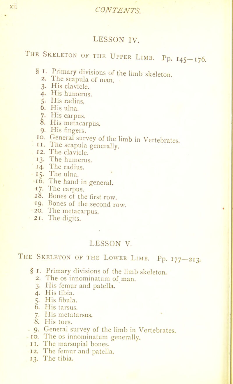 CONTENTS. LESSON IV. The Skeleton of the Upper Limb. Pp. 145-176. § I. Primary divisions of the limb skeleton 2. 1 he scapula of man. 3. His clavicle. 4. His humerus. 5. His radius. 6. His ulna. 7. His carpus. 8. His metacarpus. 9. His fingers. 10. General survey of the limb in Vertebrates 11. 1 he scapula generally. 12. The clavicle. 13. The humerus. 14. The radius. 15. The ulna. 16. The hand in general. 17- The carpus. 18. Bones of the first row. 19. Bones of the second row. 20. The metacarpus. 21. The digits. LESSON V. The Skeleton of the Lower Limr. Pp. i77_2i3. § I. Primary divisions of the limb skeleton. 2. The OS innominatum of man. 3. His femur and patella. 4. His tibia. 5. His fibula. 6. His tarsus. 7. His metatarsus. 8. His toes. - 9. General survey of the limb in Vertebrates. 10. The OS innominatum generally. . II. The marsupial bones. 12. The femur and patcILa. 13. The tibia.