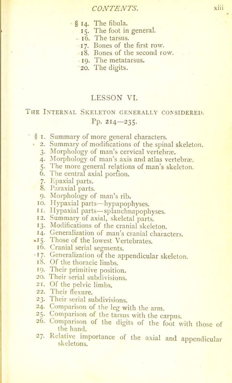 § 14. The fibula. 15. The foot in general. • 16. The tarsus. 17. Bones of the first row. ■18. Bones of the second row. 19. The metatarsus. ■ 20. Tiie digits. LESSON VI. The Internal Skeleton generally considered. Pp. 214—235.  § I. Summary of more general characters. ■ 2. Summary of modifications of the spinal skeleton. 3. Morphology of man's cervical vertebrEE. 4. Morphology of man's axis and atlas vertebrae. 5. The more general relations of man's skeleton. 6. The central axial portion. 7. Epaxial parts. 8. Paraxial parts. 9. Morphology of man's rib. 10. Hypaxial parts—hypapophyses. 11. Hypaxial parts—splanchnapophyses. 12. Summary of axial, skeletal parts. 13. Modifications of the cranial skeleton. 14. Generalization of man's cranial characters. • 15. Those of the lowest Vertebrates. 16. Cranial serial segments. -17. Generalization of the appendicular skeleton. 18. Of the thoracic limbs. 19. Their primitive position. 20. Their serial subdivisions. 21. Of the pelvic limbs. 22. Their flexure. 23. Their serial subdivisions. 24. Comparison of the leg with the arm. 25. Comparison of Die taisus with the carpus. 26. Comparison of the digits of the foot with those of the hand. 27. Relative importance of the axial and appendicular skeletons.