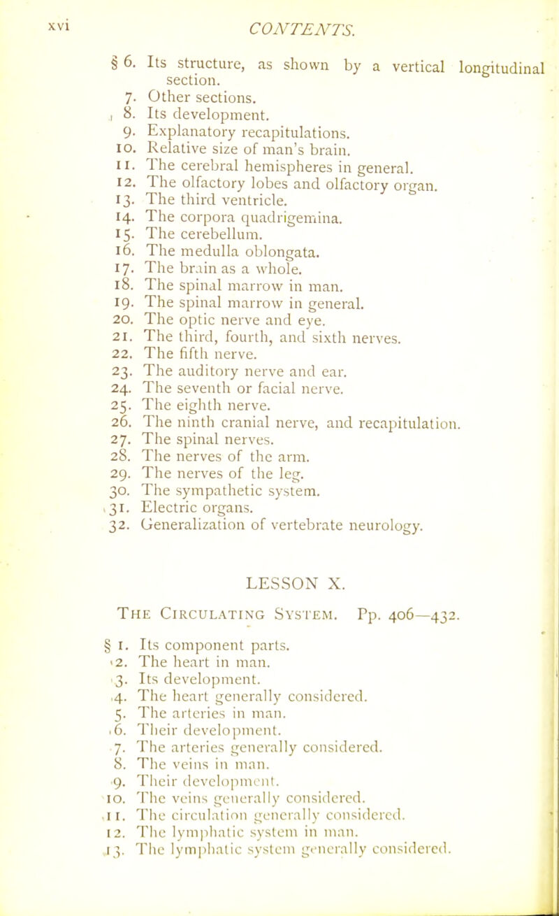 § 6. Its structure, as shown by a vertical longitudinal section. 7. Other sections. I 8. Its development. 9. Explanatory recapitulations. 10. Relative size of man's brain. 11. The cerebral hemispheres in general. 12. The olfactory lobes and olfactory organ. 13. The third ventricle. 14. The corpora quadrigemina. 15. The cerebellum. 16. The medulla oblongata. 17. The brain as a whole. 18. The spinal marrow in man. 19- The spinal marrow in general. 20. The optic nerve and eye. 21. The third, fourth, and sixth nerves. 22. The fifth nerve. 23. The auditory nerve and ear. 24. The seventh or facial nerve. 25. The eighth nerve. 26. The ninth cranial nerve, and recapitulation. 27. The spinal nerves. 28. The nerves of the arm. 29. The nerves of the leg. 30. The sympathetic system. .31. Electric organs. 32. Generalization of vertebrate neurology. LESSON X. The Circulating System. Pp. 406—432. § I. Its component parts. '2. The heart in man. 3. Its development. ,4. The heart generally considered. 5. The arteries in man. .6. Tiieir development. 7. The arteries generally considered. 8. The veins in man. ■9. Their developmcnl. 10. The veins generally considered. .11. The circulalioii generally considered. 12. The lymphatic system in man. ,13. The lym])hatic system giMierally considered.