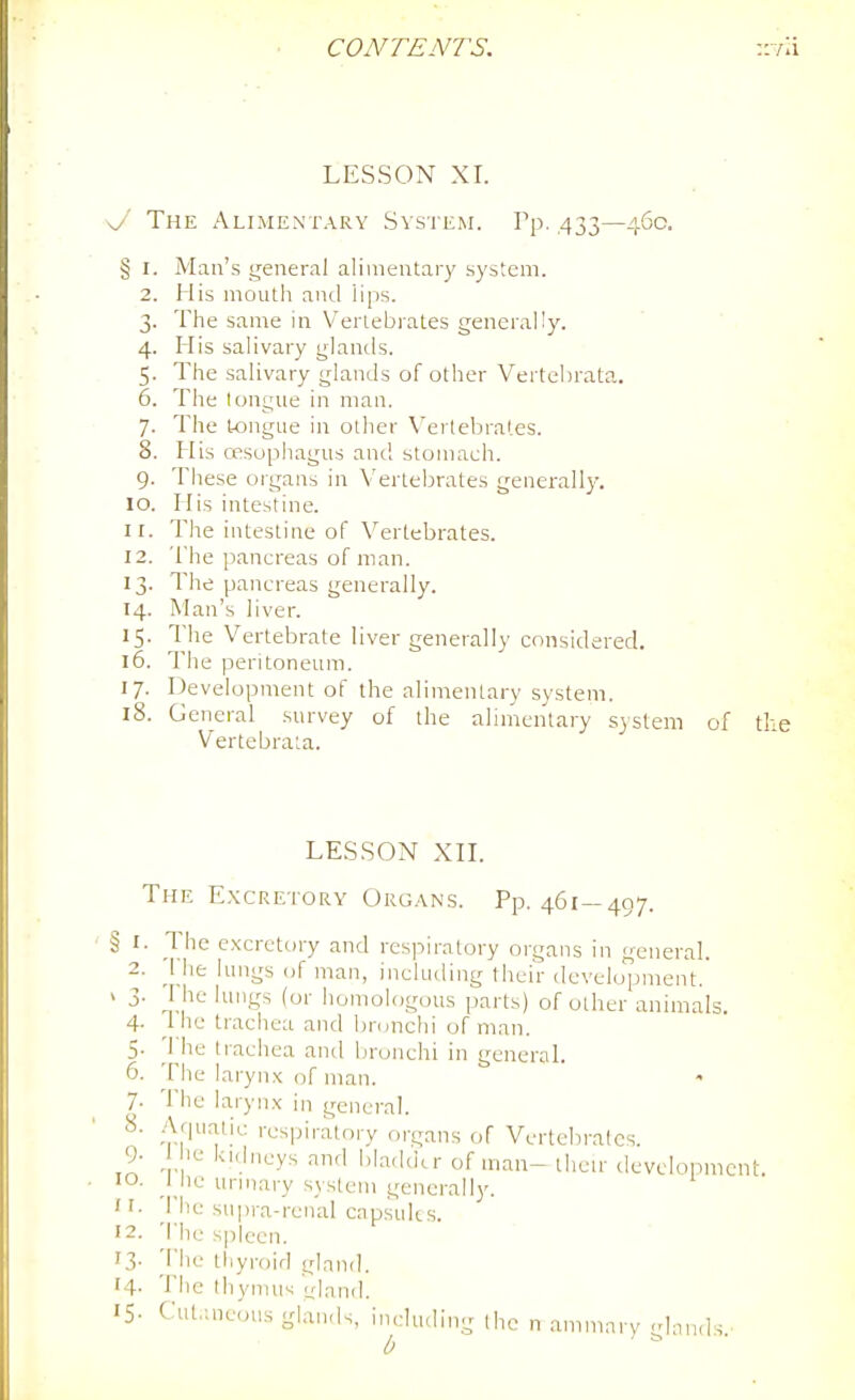 LESSON XI. \J The Alimentary System. Pp. ,433—460. § I. Man's general alimentary system. 2. His mouth and lips. 3. The same in Vertebrates generally. 4. His salivary glanils. 5. The salivary glands of other Vertehrata. 6. The tongue in man. 7. The tongue in other Vertebrates. 8. His ossuphagus and stomach. 9. These organs in Vertebrates generally. 10. His intestine. 11. The intestine of Vertebrates. 12. The pancreas of man. 13. The pancreas generally. 14. Man's liver. 15. The Vertebrate liver generally considered. 16. The peritoneum. 17. Development of the alimentary system. 18. General survey of the ahmentary S3 stem of tl Vertebrata. § I 2 LESSON xn. The E.\creto[<y Organs. Pp. 461—497. The excretory and respiratory organs in general. ^1 he lungs of man, including their development. > 3. I he lungs (or homologous parts) of other animals. 4- 1 he trachea and bronchi of man. 5- The trachea and bronchi in general. 6. The laryn.x of man. • 7- The larynx in general. 8. Aquatic respiratory organs of Vertebrates. 9- 1 le kidneys and bladder of man- tlicu' development 10. I he urniary .system generally. ' rhe supra-renal capsults. 12. The s|)leen. 13. 'i'he thyroid gland. 14- The Ihymus ^land. 15- Cut.uieous glands, indu.ling the n .ammarv lan.ls b '
