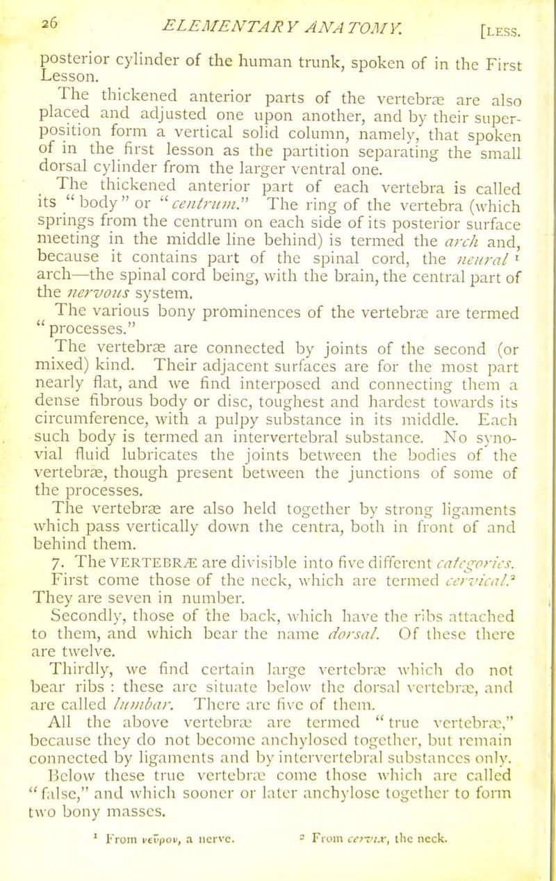 [less. posterior cylinder of the human trunk, spoken of in the First Lesson. The thickened anterior parts of the vertebra; are also placed and adjusted one upon another, and by their super- position form a vertical solid column, namely, that spoken of m the first lesson as the partition separating the small dorsal cylinder from the larger ventral one. The thickened anterior part of each vertebra is called its body or ceiilnnn. The ring of the vertebra (which springs from the centrum on each side of its posterior surface meeting in the middle line behind) is termed the a?-ch and, because it contains part of the spinal cord, the neural' arch—the spinal cord being, with the brain, the central part of the nervous system. The various bony prominences of the vertebra; are termed processes. The vertebrae are connected by joints of the second (or mixed) kind. Their adjacent surfaces are for the most part nearly flat, and we find interposed and connecting them a dense fibrous body or disc, toughest and hardest towards its circumference, with a pulpy substance in its middle. Each such body is termed an intervertebral substance. No s)-no- vial fluid lubricates the joints between the bodies of the vertebrte, though present between the junctions of some of the processes. The vertebrse are also held together by strong ligaments which pass vertically down the centra, both in iVont of and behind them. 7. The VERTEBRA are divisible into five difterent cafcgorics. First come those of the neck, which are termed ccyvical.'' They are seven in number. Secondly, those of the back, which have the ribs attached to them, and which bear the name dorsal. Of these there are twelve. Thirdly, we find certain large vertebra; wliich do not bear ribs : these arc situate below the dorsal vertebra;, and are called lumbar. There arc five of them. All the above vertebra; are termed true vertebra;, because they do not become anchyloscd together, but remain connected by ligaments and by inter\'crtebral substances only. Below these true vertebra; come those whicli are called false, and which sooner or later anchylose together to form two bony masses. ^ From vcrpoi/, a nerve. - From cet'^ix, (lie neck.