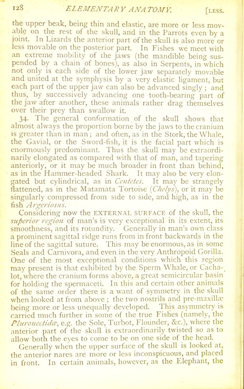 [less. the upper beak, being thin and elastic, are more or less mov- able on the rest of the skull, and in the Parrots even by a joint. In Lizards the anterior part of the skull is also more or less movable on the posterior part. In Fishes we meet with an extreme mobility of the jaws (the mandible being sus- pended by a chain of bones), as also in Serpents, in which not only is each side of the lower jaw separately movable and united at the symphysis by a very elastic ligament, but each part of the upper jaw can also be advanced singly ; and thus, by successively advancing one tooth-bearing part of the jaw after another, these animals rather drag themselves over their prey than swallow it. 34. The general conformation of the skull shows that almost always the proportion borne by the jaws to the cranium IS greater than m man ; and often, as in the Stork, the Whale, the Gavial, or the Sword-fish, it is the facial part which is enormously predominant. Thus the skull may be extraordi- narily elongated as compared with that of man, and tapering anteriorly, or it may be much broader in front than behind, as in the Hammer-headed Shark. It may also be very elon- gated but cylindrical, as in Ccntefcs. It may be strangely flattened, as in the Matamata Tortoise {C/w/ys), or it may be singularly compressed from side to side, and high, as in the fish Argcrinsiis. Considering now the EXTERNAL SURFACE of the skull, the superior region of man's is very exceptional in its extent, its smoothness, and its rotundity. Generally in man's own class a prominent sagittal ridge runs from in front backwards in the line of the sagittal suture. This may be enormous, as in some Seals and Carnivora, and even in the very Anthropoid Gorilla. One of the most exceptional conditions which this region may present is that exhibited by the Sperm Whale, or Cacha-_ lot, where the cranium forms above, a great semicircular basin for holding the spermaceti. In this and certain other animals of the same order there is a want of symmetry in the skull \vhen looked at from above ; the two nostrils and pre-maxiihu being more or less unequally developed. This asymmetry is carried much further in some of the true Fishes (namely, tlic Pii/roiieciidcr, e.g. the Sole, Turbot, Flounder, &c.), where the • interior part of the skull is extraordinarily twisted so as to allow both the eyes to come to be on one side of the head. Generally when the upper surface of the skull is looked at, the anterior nares are more or less inconspicuous, and placed in front. In certain animals, however, as the Elephant, the