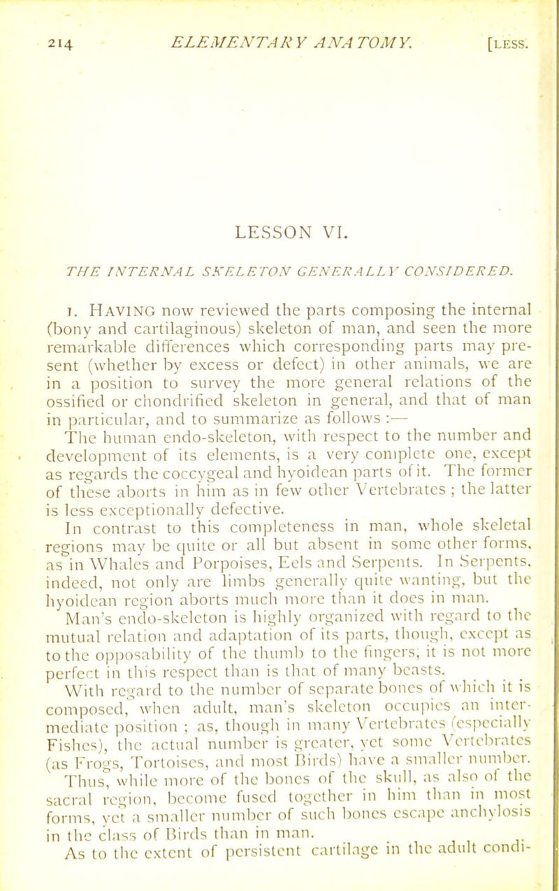 LESSON VI. THE INTERNAL SKELETON GENERALLY CONSIDERED. I. Having now reviewed the parts composing the internal (bony and cartilaginous) skeleton of man, and seen the more remarkable difterences which corresponding parts may pre- sent (whether by excess or defect) in other animals, we are in a position to survey the more general relations of the ossified or chondrified skeleton in general, and that of man in particular, and to summarize as follows :— The human endo-skeleton, with respect to the number and development of its elements, is a very complete one, except as regards the coccygeal and hyoidean parts of it. The former of these aborts in him as in few other Vertebrates ; the latter is less exceptionally defective. In contrast to this completeness in man, whole skeletal regions may be quite or all but absent in some other forms, as in Whales and Porpoises, Eels and Serpents. In Serpents, indeed, not only are limbs generally cpiitc wanting, but the hyoidean region aborts much more than it docs in man. Man's endo-skeleton is highly organized with regard to the mutual relation and adaptation of its parts, though, except as to the opposability of the thumb to the fingers, it is not more perfect in this respect than is that of many beasts. With regard to the number of separate bones of which it is composed, when adult, man's skeleton occupies an inter- mediate position ; as, though in many Vertebrates (especially Fishes), the actual number is greater, yet some Vertebrates (as Frogs, Tortoises, and most Birds) have a smaller number. Thus^ while more of the bones of the skull, as also of the sacral region, become fused together in him tlian in most forms, yet a smaller number of such Ijones escape anchylosis in the class of Birds than in man. As to the extent of persistent cartilage in the adult condi-