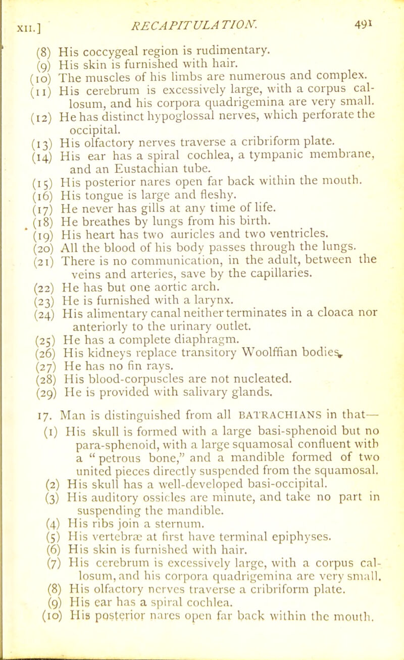 (8) His coccygeal region is rudimentary. (9) His skin is furnished with hair. (10) The muscles of his limbs are numerous and complex. (11) His cerebrum is excessively large, with a corpus cal- losum, and his corpora quadrigemina are very small. (12) He has distinct hypoglossal nerves, which perforate the occipital. (13) His olfactory nerves traverse a cribriform plate. (14) His ear has a spiral cochlea, a tympanic membrane, and an Eustachian tube. (15) His posterior nares open far back within the mouth, (16) His tongue is large and fleshy. (17) He never has gills at any time of life. (18) He breathes by lungs from his birth. (19) His heart has two auricles and two ventricles. (20) All the blood of his body passes through the lungs. (21) There is no communication, in the adult, between the veins and arteries, save by the capillaries. (22) He has but one aortic arch. (23) He is furnished with a larynx. (24) His alimentary canal neither terminates in a cloaca nor anteriorly to the urinary outlet. (25) He has a complete diaphragm. (26) His kidneys replace transitory Woolffian bodies (27) He has no fin rays. (28) His blood-corpuscles are not nucleated. (29) He is provided with salivary glands. 17. Man is distinguished from all BATRACHIANS in that— (1) His skull is formed with a large basi-sphenoid but no para-sphenoid, with a large squamosal confluent with a  petrous bone, and a mandible formed of two united pieces directly suspended from the squamosal. (2) His skull has a well-developed basi-occipital. (3) His auditory ossicles are minute, and take no part in suspending the mandible. (4) His ribs join a sternum. (5) His vertebra: at first have terminal epiphyses. (6) His skin is furnished with hair. (7) His cerebrum is excessively large, with a corpus cal- losum,and his corpora quadrigemina are verysm.ill, (8) His olfactory nerves traverse a cribriform plate. (9) His ear has a spiral cochlea.