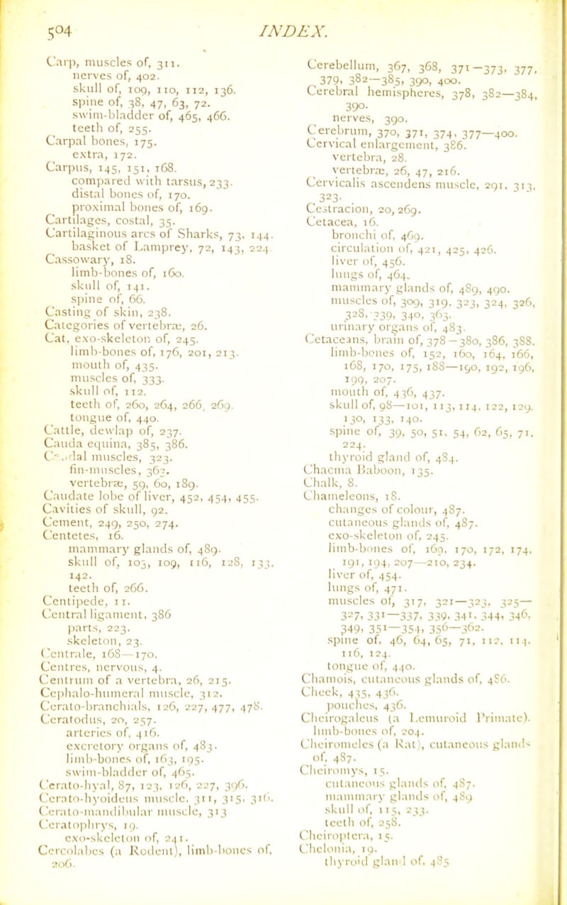 Carp, muscles of, 311. nerves of, 402. skull of, 109, 110, 112, 136. spine of, 38, 47, 63, 72. swim-bladder of, 465, 466. teeth of, 255. Carpal bones, 175. extra, 172. Carpus, 145, 151, 168. compared with tarsus, 233. distal bones of, 170. proximal bones of, 169. Cartilages, costal, 35. Cartilaginous arcs of Sharks, 73, 144. basket of I-ani)orey, 72, 143, 224 Cassowary, 18. limb-bones of, t6o. skull of, T41. sjiine of, 66. Casting of skin, 238. Categories of vertebra;, 26. Cat, exo-skelcton of, 245. limb-bones of, 176, 201, 213. mouth of, 435. muscles of, 333. skull of, TT2. teeth of, 260, 264, 266, 269. tongue of, 440. Cattle, dewlap of, 237. Cauda equina, 385, 386. C',i'lal muscles, 323. fin-nmscles, 36?. vertebra;, 59, 60, i8g. Caudate lobe of liver, 452, 454, 455. Cavities of skidl, 92. Cement, 249, 250, 274. Centetes, 16. mammary glands of, 4S9. skull of, 103, 109, 116, 12S, 133. 142. teeth of, 266. Centipede, 11. Central ligament, 386 parts, 223. skeleton, 23. ('entr.de, 16S—170. Centres, nervous, 4. Centrum of a vertebra, 26, 215. Ceiihalo-htuneral muscle, 312. Corato-branchials, 12C, 227,477, •)7^- Ceratodus, 20, 257. arteries of, 416. cxci'ctory oi'gans of, 483. limb-bones of, 163, 195. swim-bladder of, 465. Ccrato-liyal, 87, 723. 126, 227, 396. Cerato-hyoidcus nuiscle. 311, 315. 3i(>. Cerato-niandibular muscle, 313 C-cratophrys, 19. exo-skeleton of, 2.(1. Ccrcolabes (a Rodent), limb-bones of. 206. Cerebellum, 367, 36S, 371—373, 377, 379. 382—385, 390, 400. Cerebral hemispheres, 378, 3S2—384, 390- nerves, 390. Cerebrum, 370, 371, 374, 377—400. Cervical enlargement, 386. vertebra, 28. yertebn-c, 26, 47, 216. Cervicalis ascendens muscle, 291, 313, „3=3- . Cestracion, 20, 269. Cetacea, 16. bronchi of if,ct, circulation of, 421, 425, 426. liver of, 456. lungs of, 46-1. manunary glands of, 489, 490. nuiscles of, 309, 319. 323, 324, 326, 33S, 339, 3.(0. 363. urinary organs of. 483. Cetaceans, brain of, 37S-380, 3S6, 388. limb-bones of, 152, 160, 164, 166, :5S, 170, 175, iSS—190, 192, 196, 109, 207. mouth of, 4 ^6, 437. skull of, 98—loi, 113, 114. 122, 120. 130, 133, 140. spme of, 39, 50, 51. 54, 62, 65, 71. 224. thyroid gland of, 4S4. Chacnia liaboon, 135. Chalk, S. Chameleons, iS. changes of colour, 4S7. cutaneous glands of, 487. exo-skeleton of, 245. limb-bcmes of, 169. 170, 172, 174. 191,104.207—210,234. liver of, 454. lungs of, 471. muscles of, 317, 321—323. 325— 3=7. 33'—337. 339. 34344. 34('. 349. 351—35-1, 35—3f'=- .spme of, 46, 64,65, 71, 112. If.). II6, 124. tongue of, 440. Chamois, ciuaneous glands of. 4f6. Cheek, 435, 436. pouches, 436. Cheirogaleus (a I.emuroid rrimate). lunb-bones of, 204. Cheiromeles (a Rati, cutaneous glaiuN of, 487. Clieironiys, 15. cutaneous glands of, 487. manunary glands of, 4S9 skull of, 115, 233. Iceth of, 258. t'heiroplcra, 15. Chelonia, lo. thyroid glan 1 of, 485