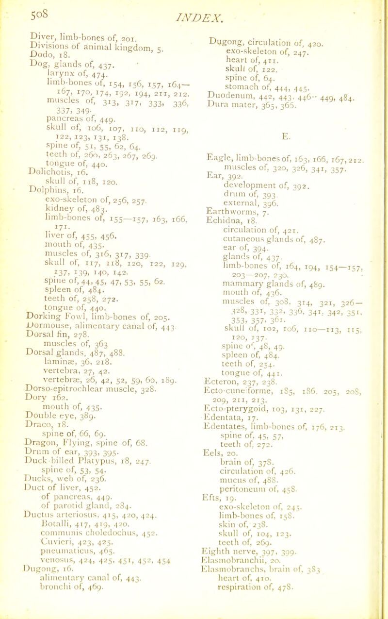 Diver, limb-bones of, 201. Divisions of animal kingdom, 5 Dodo, 18. Dog, glands of, 437. larynx of, 474. limb-bones of, 154, 156, 157, i6.(— 167, 170, 174, 192, 194, 211, 212. muscles of, 313, 317, 333, 335, 337, 349- pancreas of, 449. skull of, 106, 107, no, 112, iig, 122, 123, 131, 138. -spine of, 51, 55, 62, 64. teeth of, 200, 263, 267, 269. tongue of, 440. Dolichotis, 16. skull of, 118, 120. Dolphins, 16. exo-skeleton of, 256, 257. kidney of, 483. limb-bones of, 155—157, 163, 166, 171. liver of, 455, 456. mouth of, 435. muscles of, 316, 317, 339. skull of, 117, 118, 120, 122, 129. ?37, 139, 140. 142- spn.e of, 44,45, 47, 53, 55, 62. spleen of, 484. teeth of, 258, 272. tongue of, 440. Dorking Fo«l, limb-bones of, 205. JUormouse, alimentary canal of, 443 Dorsal lin, 278. muscles of, 363 Dorsal glands. 4S7, 488. lamiuEe, 36, 218. vertebra, 27, 42. vertebra;, 26, 42, 52, 59, 60, 189. Dorso-cpitrochlear muscle, 328. Dur}* 162. mouth of, 435. Double eye, 389. Draco, iS. spine of, 66, 69. Dragon, Flying, spine of, 68. Drum of eai', 393, 395. Duck billed Platypus, 18, 247. spine of, 53, 54. Ducks, web of, 236. Duct of liver, 452. of pancreas, 449. of parotid gland, 2S4. Ductus arteriosus. 415, 420, 424. J Jotalli, 417, 410, 4 JO. communis cliolei.lochus, 452. Cuvieri, 423, 425. pneumaticus, 4(15. venosus, 424, 425, 451, 45.'. 454 .Dugong, 16. alin)entary canal of, 443. bronchi of, 469. Dugong, circulation of, 420. exo-skeleton of, 247. heart of, 411. skull of, 122. spine of, 64. stomach of, 444, 445. Duodenum, 442, 443. 446-449, 484. Dura mater, 365, 365. E. Eagle, limb-bones of, 163, 166, 167,212. muscles of, 320, 326, 341, 357. Ear, 392. development of, 392. drum of, 393 external, 396. Earthworms, 7. Echidna, 18. circulation of, 421. cutaneous glands of, 487. ear of, 394. glands of, 437. limb-bones of, 164, 194, 154—1:;7, 203—207, 230. ~ ■ mammary glands of, 480. mouth of, 436. muscles of, 308, 314, 321, 326 — 32S, 331, 332, 336, 341, 342, 351. 353> 357. 361- skull of, 102, 106, no—113, II,, 120, 137. spine o*, 48, 49. spleen of, 484. teeth of, 254. tongue of, 441. Ecteron, 237, 23S. Ecto-cune'forme, 1S5, 1S6. 205. 20S. 209, 211, 213. Ecto-pterygoid, 103, 131, 227. Edentata, 17. Edentates, limb-bones of, 176, 213. spine of 45, 57, teeth of, 272. Eels, 20. brain of, 378. circulation of, 426. mucus of, 4SS. peritoneum of. 45S. Efts, 19. c.xo-skcleton of 245. limh-boncs of 15S. skin of, 238. skull of, 104. 123. teeth of, 269. Eighth nerve, 307. 309. I'-lasmobranchii, 20. I'^lasmnbranchs. brain of, 3S3 heart of, 410. respiration of, 47S.