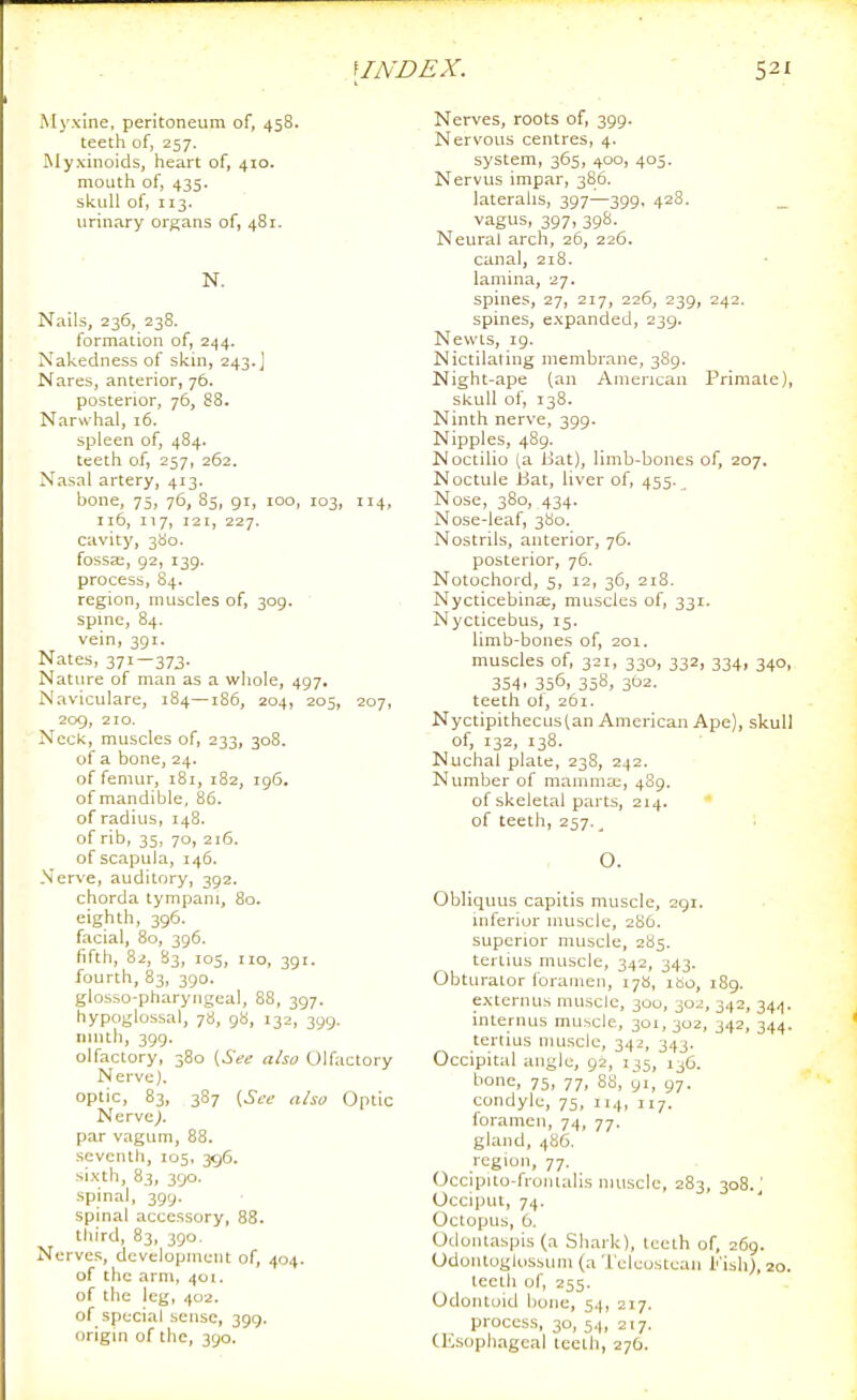 Myxine, peritoneum of, 458. teeth of, 257. Wyxinoids, heart of, 410. mouth of, 435. skull of, 113. urinary organs of, 481. N. Nails, 236, 238. formation of, 244. Nakedness of skin, 243.J Nares, anterior, 76. posterior, 76, 88. Narwhal, 16. spleen of, 484. teeth of, 257, 262. Nasal artery, 413. bone, 75, 76, 85, gr, 100, 103, 114, 116, 117, 121, 227. cavity, 380. fosscC, 92, 139. process, 84. region, muscles of, 309. • spine, 84. vein, 391. Nates, 371—373. NatLire of man as a whole, 497. Naviculare, 184—186, 204, 205, 207, 209, 210. Neck, muscles of, 233, 308. of a bone, 24. of femur, 181, 182, 196. of mandible, 86. of radius, 148. of rib, 35, 70, 216. of scapula, 146. Nerve, auditory, 392. chorda tympani, 80. eighth, 396. facial, 80, 396. fifth, 82, 83, 105, no, 391. fourth, 83, 390. glosso-pharyngeal, 88, 397. hypoglossal, 78, 98, 132, 399. ninth, 399- olfactory, 380 (See also Ulfiictory Nerve). optic, 83, 387 (See also Optic Nervc^. par vagum, 88. seventh, 105, 396. sixth, 83, 390. spinal, 399. spinal accessory, 88. third, 83, 390. Nerve.;, development of, 404. of the arm, 401. of the leg, 402. of special sense, 399. origm of the, 390. Nerves, roots of, 399. Nervous centres, 4. system, 365, 400, 405. Nervus impar, 386. lateralis, 397—399, 428. _ vagus, 397, 39S. Neural arch, 26, 226. canal, 218. lamina, 27. spines, 27, 217, 226, 239, 242. spines, expanded, 239. Newts, 19. Nictilating membrane, 389. Night-ape (an American Primate), skull of, 138. Ninth nerve, 399. Nipples, 489. Noctilio (a Uat), limb-bones of, 207. Noctule Bat, liver of, 455. Nose, 380, 434. Nose-leaf, 3S0. Nostrils, anterior, 76. posterior, 76. Notochord, 5, 12, 36, 218. NycticebinEe, muscles of, 331. Nycticebus, 15. limb-bones of, 201. muscles of, 321, 330, 332, 334, 340, 3S4. 356, 358, 302. teeth ot, 261. Nyctipithecustan American Ape), skull of, 132, 138. Nuchal plate, 238, 242. Number of mamma;, 4S9. of skeletal parts, 214. of teeth, 257._ O. Obliquus capitis muscle, 291. inferiur muscle, 2H6. superior muscle, 285. tertius muscle, 342, 343. Obturator foramen, 17b, ibo, 189. externus muscle, 300, 302, 342, 344. internus muscle, 301, 302, 342, 344. tertius muscle, 342, 343. Occipital angle, 92, 135, 136. bone, 75, 77, 88, 91, 97. condyle, 75, 114, 117. foramen, 74, 77. gland, 486. region, 77. Occipiio-fionlalis muscle, 283, 308.; Occiput, 74. Octopus, 6. Odontaspis (a Shark), teeth of, 269. Odoiituglosbum (aTeleostean l''isli>, 20. teeth of, 255. Odontoid bone, 54, 217. process, 30, 54, 217. (Esophageal teeth, 276.