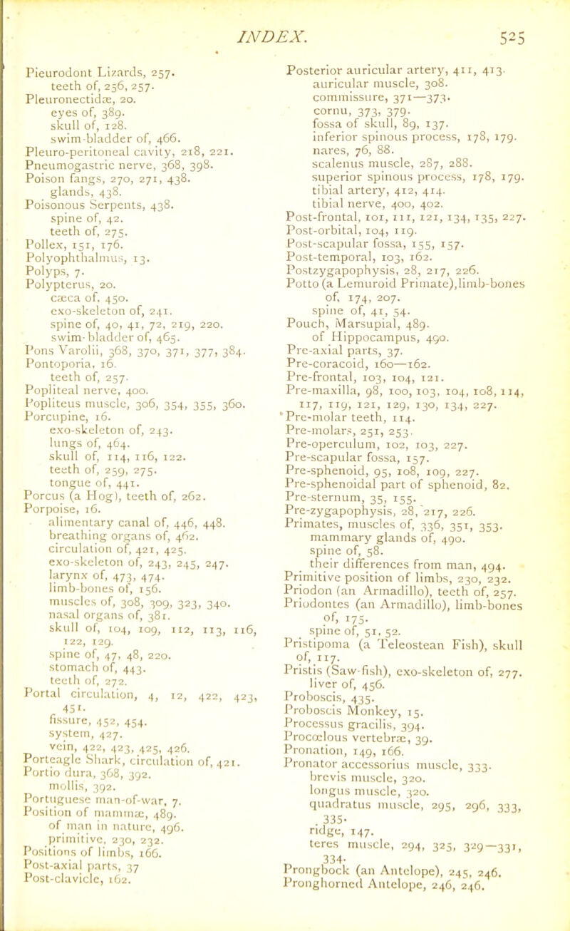 Pieurodont Lizards, 257. teeth of, 256, 257. Pleuronectidas, 20. eyes of, 389. skull of, 128. swim-bladder of, 466. Pleuro-pcritoiieal cavity, 218, 221. Pneiimogastric nerve, 368, 398. Poison fangs, 270, 271, 438. glands, 438. Poisonous Serpents, 438. spine of, 42. teeth of, 27s. PoUex, 151, 176. Polyophthalmus, 13. Polyps, 7. Polypterus, 20. ca^ca of, 450. cxo-skeleton of, 241. spine of, 40, 41, 72, 219, 220. swim-bladder of, 465. Pons Varolii, 368, 370, 371, 377, 384. Pontoporia, 16. teeth of, 257. Popliteal nerve, 400. Popliteus muscle, 306, 354, 355, 360. Porcupine, 16. exo-skeleton of, 243. lungs of, 464. skull of, 114, ii5, 122. teeth of, 259, 275. tongue of, 441. Porcus (a Hog), teeth of, 262. Porpoise, i6. alimentary canal of, 446, 448, breathing organs of, 462. circulation of, 421, 425. exo-skeleton of, 243, 245, 247. larynx of, 473, 474. limb-bones of, 156. muscles of, 308, 309, 323, 340. nasal organs of, 381. skull of, 104, 109, 112, 113, 116, 122, 129. spine of, 47, 48, 220. stomach of, 443. teeth of, 272. Portal circulation, 4, 12, 422, 423, 451. fissure, 452, 454. system, 427. vein, 422, 423, 425, 426. Portcagic Shark, circulation of, 421. Portio dura, 368, 392. mollis, 392. Portuguese man-of-war, 7. P(jsition of manuna;, 489. of nian in nature, 496. primitive. 230, 232. Positions of liinbs, 1C6. Post-axial parts, 37 Post-clavicle, i(j2. Posterior auricular artery, 411, 413. auricular muscle, 308. commissure, 371—373. cornu, 373, 379. fossa of skull, 8g, 137. inferior spinous process, 178, 179. nares, 76, 88. scalenus muscle, 287, 28S. superior spinous process, 178, 179. tibial artery, 412, 414. tibial nerve, 400, 402. Post-frontal, loi, iir, 121, 134, 135, 227. Post-orbital, 104, 119. Post-scapular fossa, 155, 157. Post-temporal, 103, 162. Postzygapophysis, 28, 217, 226. Potto (a Lemuroid Primate),limb-bones of, 174, 207. spine of, 41, 54. Pouch, Marsupial, 489. of Hippocampus, 490. Pre-axial parts, 37. Pre-coracoid, 160—162. Pre-frontai, 103, 104, 121. Pre-maxilla, 98, 100,103, 104, 108,114, 117, 119, 121, 129, 130, 134, 227. 'Pre-molar teeth, 114. Pre-molars, 251, 253. Pre-operculum, 102, 103, 227. Pre-scapular fossa, 157. Pre-sphenoid, 95, 108, 109, 227. Pre-sphenoidal part of sphenoid, 82. Pre-sternum, 35, 155. Pre-zygapophysis, 28.217, 226. Primates, muscles of, 336, 351, 353. mammary glands of, 490. spine of, 58. their differences from man, 494. Primitive position of limbs, 230, 232. Priodon (an Armadillo), teeth of, 257. Priodontes (an Armadillo), limb-bones pf. 175- spme of, 51, 52. Pristipoma (a Teleostean Fish), skull of, 117. Pristis (Saw-fish), exo-skeleton of, 277. liver of, 456. Proboscis, 435. Proboscis IVIonkey, 15. Processus gracilis, 394. Procoelous vertebra^, 39. Pronation, 149, 166. Pronator accessorius muscle, 333. brevis muscle, 320. ioiigus muscle, 320. quadratus muscle, 295, 296, 333, 335- ridge, 147. teres muscle, 294, 325, 329—331, 334- Prongbock (an Antelope), 245, 246. Pronghorncd Antelope, 246, 246.