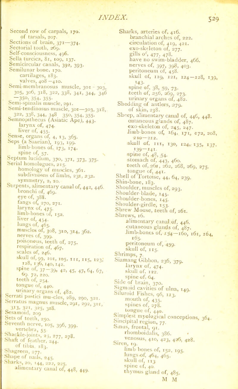 Second row of carpals, 170. of tarsals, 207. Sections of brain, 371—374. Sectorial tooth, 265. Self-consciousness, 496. Sella turcica. Si, 109, 137, Semicircular canals, 392, 393. Semilunar bone. 170. cartilages, 183. valves, 408 —410. Semi niembranosus muscle, 301 - 303, 305. 306, 318, 322, 33S, 341, 344, 346 , —350,, 3S4. 355- Semi-spnialis muscle, 291. Semi-tendinosus muscle, 301—303, 318, 322. 338, 344. 348 350, 354. 3S5- Semnopithecus (Asiatic Ape), 443. larynx of, 474. liver of, 455. Sense, organs of, 4, 13, 365. .Seps (a Saurian), 193, 199. limb-btjnes of, 173, 174. spine of, 57. ,^ .Septutn lucidum, 370, 371, 373, 375. Serial nomologues, 215. homology of muscles, 361. subdivisions of limbs, 231, 232. symmetry, 2, 10. Serpents, alimentary canal of, 442, 446. bronchi of, 469. eye of, 388. fangs o(^ 270, 271. larynx of, 475. limb-bones i.f, 152, liver of, 454. lungs of, 465. muscles of, 308, 310, 314, 362. nerves of, 399. poisonous, loeth of, 275. respiration of, 4/37. scales of, 246. skull of, 99, loi, 105, II r, 115, 123, 128, T36,140,742. spine of, 37-39, 42, 45, 64, 67, 09 72, 220. teeth of, 254. tongue of, 440. _ urinary organs of, 482. Serrati pc.stici niu-cles, 289, 290, 327. Serraliis niagnus muscle, 291, 292 317 313. 32'. 325, 328. Sesamoid, 209 Sets of teeth, 250. Seventh nerve, 105, 39C, 300. vertebra, 55 * Shackle-ioiiit^, 25 j,, -,,3 Miaft of fe.-,tlier. 244. ' of tiljia, 18 ). Shagreen, 277. Shape of iiads, 245. Sharks, 20, 144, 222, 225. ahmeiilary canal of, 448, 449. Sliarlis, arteries of, 416. branchial arches of, 222. circulation of, 419, 421. exo-skeleton of, 277. gills o, 477, 478. have no swim-bladder, 466. nerves of, 397, 398, 403. peritoneum of, 458. skull of, 119, 121, 124—128, 139, ':43- spine of, 38, 59, 73. teeth of, 256, 369, 275. urinai-y organs of, 482. Slicddlng Oif antlej-s, 279, of skin, 238. -Sheep, alimentary caiial of, 446, 44S. cutaneous glands of, 487. exo-skeleton of, 245, 247. iimb-bones o^ 164, 171., .172, 208, ■£LO—212. :Skjjll of. III, 130, 124, 135, 137. 139 — 141. spine of, 48, 54. ■stomach of, 443, 460. teeth of, 261, 262, 268, 269, 275. tongue of, 441. Shell of Tortoise, 44, 64, 239. Shin-bone, 183. Shoulder, muscles of, 293. Shoulder-blade, 145. Shoulder-bones, 145. Shoulder-girdle, 153. Shrew iVIouse, teeth of, 261. Shrews, 16. alimentary canal of. 446. cutaneous glands of, 487. Jimb-bonei of, 1514—160, 161, 164, 165. 5peritonovim of, 459. skull of, 115. Shrimps, 7. .Siamang Gibbon. 236, 379, larynx of, 474. skull of, 122. spine of, 64. Side of br.-un, 370. •Sigmoid cavities of ulna, 149. Siluniid l''ishes, gfi, 173. mouth of, 435. spines of, 278. tongue of, 4.J0. Simjilest myological ciinceptjons 364 Sincipital i-egion, 77. Sinus, frontal, gi. rliomboidalis, 386. vcnosus, 410, .,23, 43G, 428. Siren, 19. Unib bones of, 152, 795. lungs,of. 46.1, 465. skull of, 113 spine (if, 40. thymus gland of, 485. M M