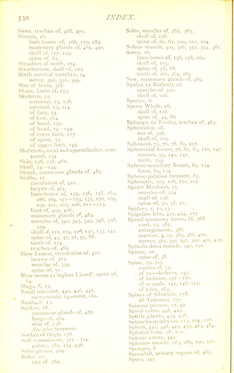 S30 Siren, tracliea of, 468, 470. Sireiiia, 16. limb-bcine<; of, 166, 170, i8g. maniinai'y glands of, 489, 490. skull of. 117, 129. spine of, 6^,. Situation of teeth, i^i,, Sivatherinm, sl-;iill of, 129. Sixth cervical vertebra, 54. nerve, 390, 391, 399. Size of brain, 378. .Skale, bmbs of, 153. Skeleton, 22. external, 23, 236. internal. 23, 214. of face, 74. of foot, 1S4. of hand, 150. of head, 74 - 144- of lower limb, 177. of spine, 25. of upper limb, T45. Skeletons, axial and appendicniar, com- pared, 234 Skin, 236, 238, 461. Sktdl, 74 —144. Skinik, cutaneous glands of, 487. Sloths, 17. circulation of, 421, larynx of, 474. limb-bones of, 155. 156, 15^- ^'^ 166, 169, 171—17J, 175, 176. 1^9. 197. 201, 203, 206, 2ir—213, liver of, 455, 456. mammary glands of, 489. muscles of, 342, 343, 345. i'/'^- 3SQ- skull of, t ri, I r4, iif', 13', 133. 142. spine of, 43, 47, 51, 55, 'J^- teeth of, 274. trachea of, 469. Slow Lemur, circid.iiion of, 42T. larynx of, 473. muscles of. 339. sj)ine of, st- , - Slow-worm (a'legless I,izard\ spuie of, r,4. Slugs, fi, 13. Small inte-llne, ^4:^, A.s(\ 4 17- sacrii-sciatic lig.imenl, iSo. Snails, (1 1 Snakes, rS. cntanenus glands of .1S7. lungs of, ,|(>4. skin of. .-,8, .S'<v ahn Serpents. Socket of thigh, 178. Sofl commissure, 37T 174. palat'-, 280, 43.1. .136. Sokir ple\ns, .)o.(. Soles. 20. eye of 381). Soles, muscles of, 362, 363. skull of. 128. spine of, 60, 61, 220, 22T, 224. Soleus muscle, 305, 306, 352, 354, 361. Sore.x, 16. limn-bones of, 156, 158, 160. skull of. 103. .spine of, 58, 66. teeth of, 261, 26^, 265. Sow, mammary glands of, 489. Spalax (a Rodent), 16. muscles of, 311. skull of, 116. Species, 6. Sperm Whale, 1(1. skull of. 128. spme of, 44, 66. Sphargis {a rtn tle), trachea of, 469. Sphenodon. iS. ear of, 396. skull 01, 103. Sphenoid, 75, 76. 78, 81, 107. Sphenoidal llssure, 76, 82, S3, no, 147. sinuses, 93, 140, 141. teeth, 2S4- Spheno-maxillary fissure, 89, 134. fossa, 89, 134. .Spheno-palatiiie foramen, 85. Sphenotic, 103, 106, 110,227. Spider Monkevs, 15- niuscles of, 324. skull of. 136. spine of, 50, 58, 72, Spider-:, 7, 12, 13. .Spigelian lobe, 452,454, -1^5 Spinal accessory nerve, SS, 36S. ciH'd, 23, 3S5. enlargements, 3S6. marrow, 4, 25, 385. 3S6, 400. nerves. 385, 300, 397, 300. 401. 403 Spin.ilis dor.-<i nuiscle, 29a, 2.91. .Spinax. 20. spine of, 38. .Spine, 25. 215. curves of, 33. . of exo-skeieum, 243. of ischium, 178 - 180. of sc.iinda. 145, I4i 155- of tdiia. iSj. S|iines of Siluroids. 27S. of 'I'eleosiei, 77' Spinous process, 27. 40. Spiral \alve, 44S, 449. S]>itlle glanils, 433. 43''- .Splauchn,ipophyscs. 223, 2-.'4- Spleen, 445. 44^--H'). 450- 4^3. I^^-I- Spleuial bone. oS, i.ro. Splenic ai terv. 4-l'> Splenius nuiscle. 283. 2S0. 590. Sponges, 8 Spoonbill, uvmary org.ms ol, 41-2. Spurs, 247.