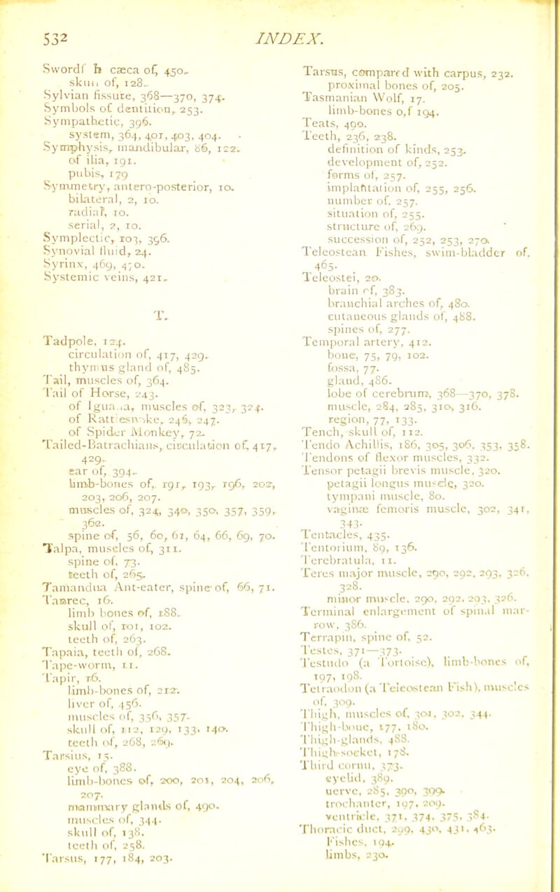 Swordf b caeca of^ 450, skini of, 128- Sylvian fissure, 368—370, 374. Symbols oC denliuon,. 253. Sympathetic, 396. system, 36.1, 40T, 403, 404. Symphysis, majidibular, iiS, 122. of ilia, iQi. pubis, 179 Syin.metr\', nntero-postei'ior, to. bilateral, 2, 10. radinP, 10. serial, 7, 10. Symplectic, 103, 396. Synovial Ibiid, 24. Syrinx, 469, 4;o. Systemic veins, 421, T. Tadpole, 124. circulation of, 417, 429. thyn us gland nf, 4S5. Tail, mnscles of, 364. Tail of Horse, i'43. of Igtia-ia, muscles of, 323, 324. of Ratt esn -,ke, 246, 247. of Spider iMonkey, 72- Tailed-Batrachians, ciuctdation 0C417- 429. ear of, 394.. Vniisb-bones of, rgi,. T93,- 196, 202, 203, 206, 207. muscles of, 324, 340-, 350. 357, 359, 362. spine of, 56, 60, 61, 64, 66, 69, 70. falpa, mtisclcs of, 311. spine of, 73. teeth of, 2^)5- TaniancUua Ant-cater, spine of, 66,71. Taiarec, 16. limb bones of, iSS. .skull of, loi, 102. teeth of, 263. Tapaia, teeth of, 26S. Tape-worm, 11. Tapir, t6- limb-bone.s of, 212. liver of, 456. muscles of, 336, 357. skull of, 112, 139, 133, 140. teeth (vf, 268, 2IMJ. Tarsins. t;. eye of, 3SS. limb-bones of, 200, 205, 204, 206, 207. mammviry gl.nniLs of, .tqo. muscles of, 3.(4. skull of, 13S. Iceth of, 258. Tarsus, 177, 184, 203. Tarsus, coinpairf d with carpus, 232. proximal bones of, 205. Tasmanian Wolf, 17. limb-bones o,f 194. Teats, 490. Teeth, 236, 238. definition of kinds. 257. de\-elopment of, 252. forms of, 257. impladtaiion of, 255, 256. mnnber of. 257. situation of, 255. striicttire of, 269. succession of, 252, 253, 270. Teleosteaii l''ishes. swim-bladdcr nf. 465. Teleostei, 20. brain rf, 3S3. branchial arches of, 480. cutaneous glands of, 488. spines of, 277. Temporal arter\'. 412. bone, 75, 79, 102. fossa, 77. gland, 486. lobe of cerebiairrj. 368 -370, 37S. intiscle, 284, 285, 310. 316. region, 77, 133. Tench, skull of, 112. Tendo Achillis, 186, 305, 306. 353. 3:8. Tendons of flexor muscles, 332. Tensor petagii bre\'is muscle, 320. petagii longus muscle, 320. tympani nvuscle, 80. vagina; femoris muscle. 302, 341. 34,i- Tent.acles, 435. Tentorium, 8y, T36. Tercbralula, ii. Teres major muscle, 290, 202. 203. 3-''- 328. niivior nui'cle. 290. 202, 203. 326. Terminal enlargement of spinal mar- row. 3S6. Terrapin, spine of 52. Testes, 371—373. Testndo (a Turloiso). limb-boncs of. TQ7, 198. Telraodon (a ■l■cIcc\stc.^n Fish), muscle^ of, 309. Thigh, muscles of, 301. 302. 344. Thigh-bone, 177, tSo. Thigh-glands. 4SS. Thii;h-soeket, 178. Third i:oriiu, 373. eyeliit. 3S9. uerve, 2S5. 300, 399. trochanter, 197, 209. veiuriide. 371. 374. 37.S. .■;S4. Thoracic duct, 209, 430, 431,463. Fishes. 104. limbs, 230.