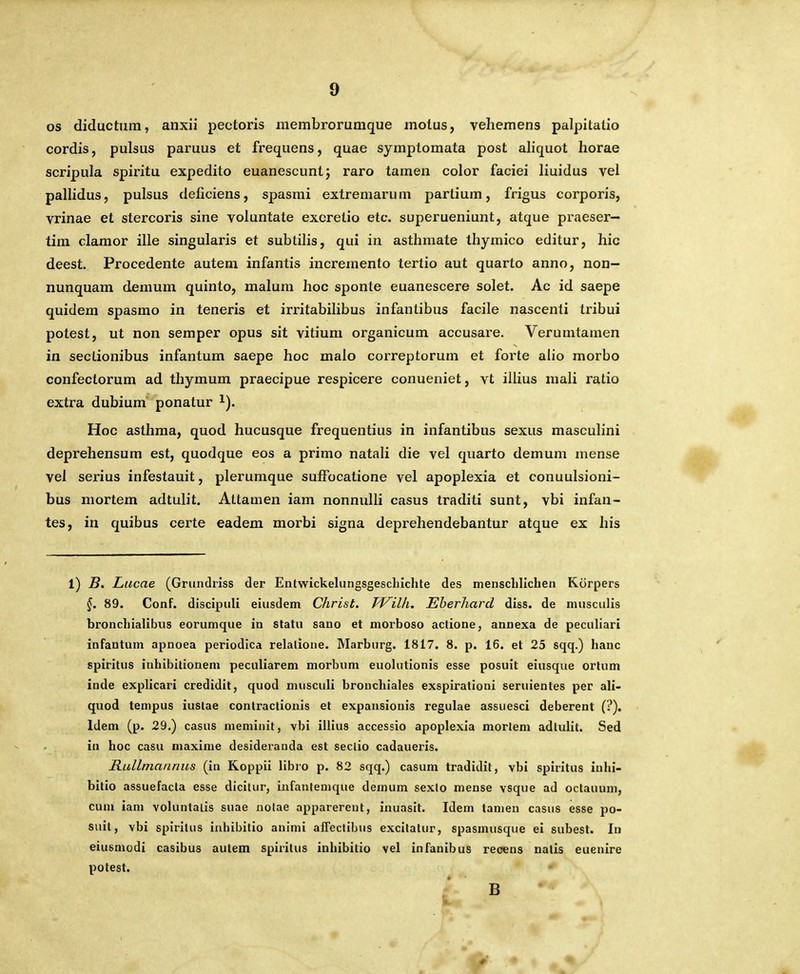 os diductura, anxii peotoris niembrorumque molus, vehemens palpitatio cordis, pulsus paruus et frequens, quae symptomata post aliquot horae scripula spiritu expedito euanescunt; raro tamen color faciei liuidus vel paUidus, pulsus deficiens, spasmi extremarum partium, frigus corporis, vrinae et stercoris sine voluntate excretio etc. superueniunt, atque praeser— tim claraor ille singularis et subtilis, qui in asthmate thymico editur, hic deest. Procedente autem infantis incremento tertio aut quarto anno, non— nunquam demum quinto, malum hoc sponte euanescere solet. Ac id saepe quidem spasmo in teneris et irritabihbus infantibus facile nascenti tribui potest, ut non semper opus sit vitium organicum accusare. Verumtamen in sectionibus infantum saepe hoc malo correptorum et forte alio morbo confectorum ad thymum praecipue respicere conueniet, vt illius mali ratio extra dubium ponatur ^). Hoc asthma, quod hucusque frequentius in infantibus sexus masculini deprehensum est, quodque eos a primo natali die vel quarto demum mense vel serius infestauit, plerumque sulFocatione vel apoplexia et conuulsioni- bus mortem adtulit. Attamen iam nonnulli casus traditi sunt, vbi infan- tes, in quibus certe eadem morbi signa deprehendebantur atque ex his 1) B. Lucae (Gruncliiss der Entwickelungsgeschichte des menschlichen Korpers 89. Conf. disclpuli eiusdem Christ. TViUi. Eherhard diss. de niusculis bronchialibus eorumque in statu sano et morboso actione, annexa de peculiari infantum apnoea periodlca relalione. Marburg. 1817. 8. p. 16. et 25 sqq.) hauc spiritus iuhibitionem peculiarem morbum euolutionis esse posuit eiusque orlum inde explicari credidit, quod musculi brouchlales exspirationi seruientes per ali- quod tempus iustae contractionis et expansiouis regulae assuesci deberent (?). Idem (p. 29.) casus nieminit, vbi illius accessio apoplexla mortem adlulit. Sed in hoc casu maxime desideranda est seclio cadaueris. Rullmannus (in Koppii llbro p. 82 sqq.) casum tradidit, vbi spiritus iuhi- bitio assuefacta esse dicltur, iufantemque demum sexlo mense vsque ad octauum, cum iam voluntalis suae nolae apparerent, inuaslt. Idem tanjen casus esse po- suit, vbi splritus inhibitio animi afTectibus excitatur, spasmusque ei subest. Iri eiusmodi casibus autem spiritus inhibitio vel infanlbus recens nalis euenire potest.