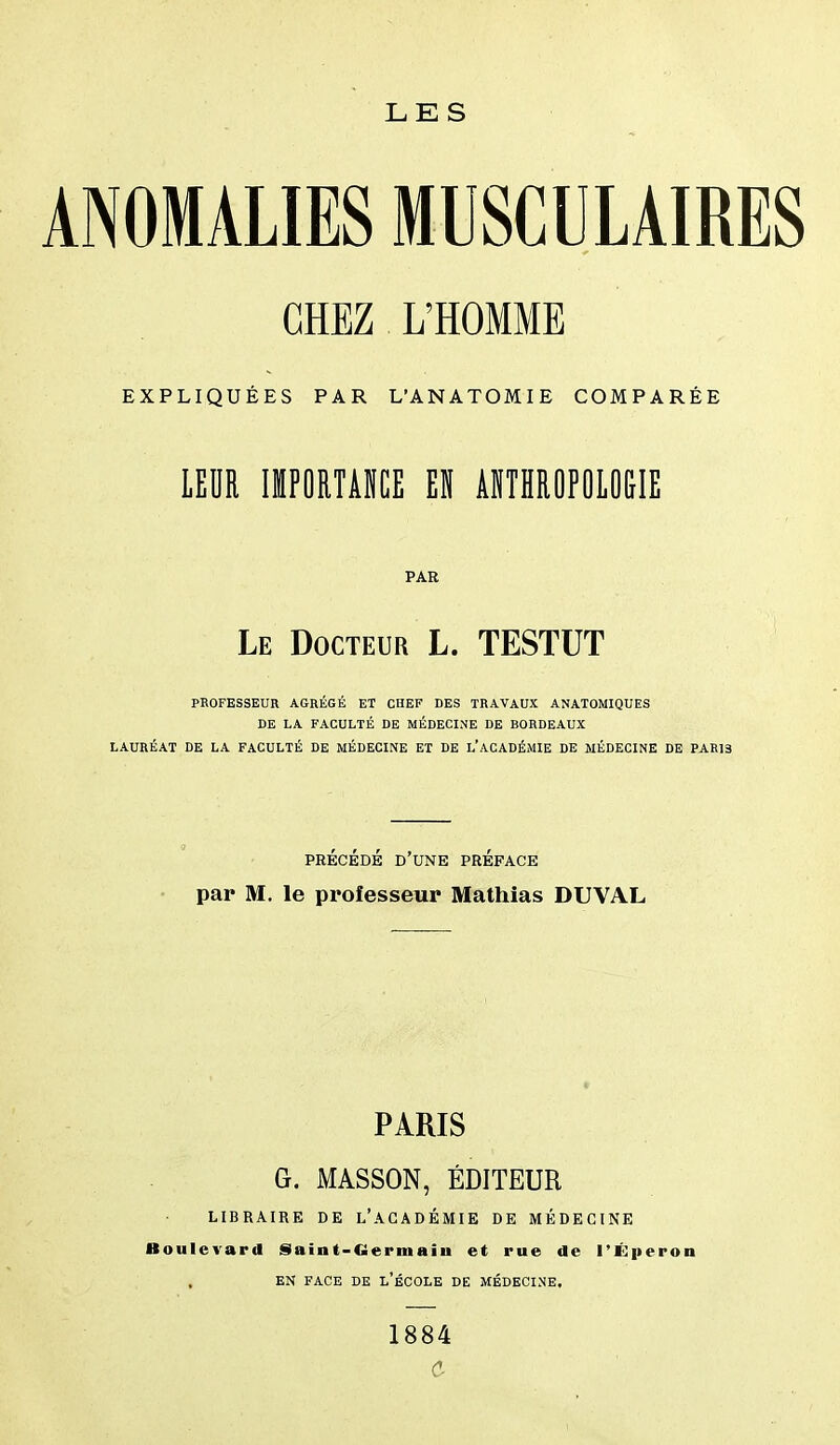 ANOMALIES MUSCULAIRES CHEZ L'HOMME EXPLIQUÉES PAR L'ANATOMIE COMPARÉE LEDR «POITAKE EU AITHROPOIOGIE PAR Le Docteur L. TESTUT PROFESSEUR AGRÉGÉ ET CHEF DES TRAVAUX ANATOMIQUES DE LA FACULTÉ DE MÉDECINE DE BORDEAUX LAURÉAT DE LA FACULTÉ DE MÉDECINE ET DE l'ACADÉMIE DE MÉDECINE DE PARIS PRÉCÉDÉ d'une préface par M. le professeur Mathias DUVAL PARIS G. MASSON, ÉDITEUR LIBRAIRE DE l'ACADÉMIE DE MÉDECINE Boulevard Saint-Germaîu et rue de l'Éperon EN FACE DE l'ÉCOLE DE MÉDECINE. 1884 c