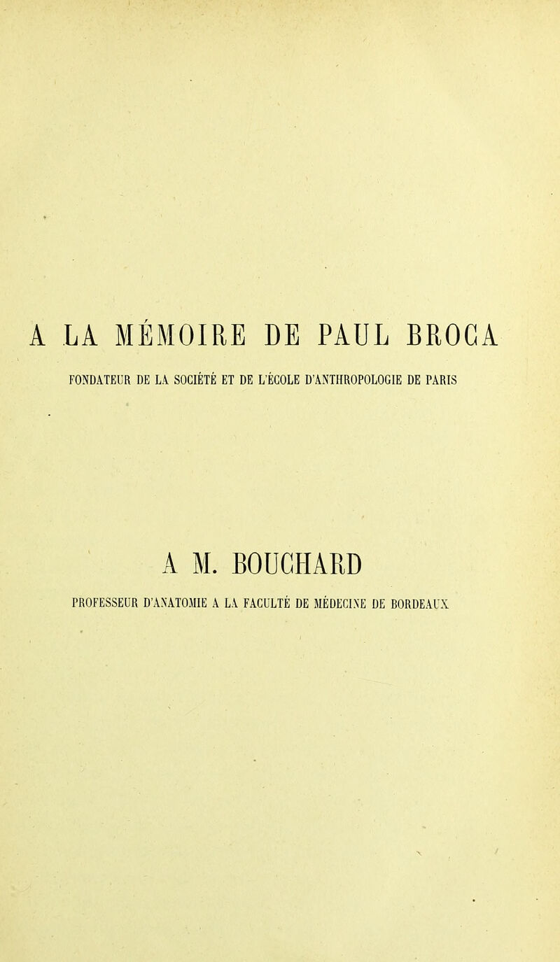 A LA MÉMOIRE DE PAUL BROGA FONDATEUR DE LA SOCIÉTÉ ET DE L'ÉCOLE D'ANTHROPOLOGIE DE PARIS A M. BOUCHARD PROFESSEUR D'ANATOMIE A LA FACULTÉ DE MÉDECINE DE BORDEAUX