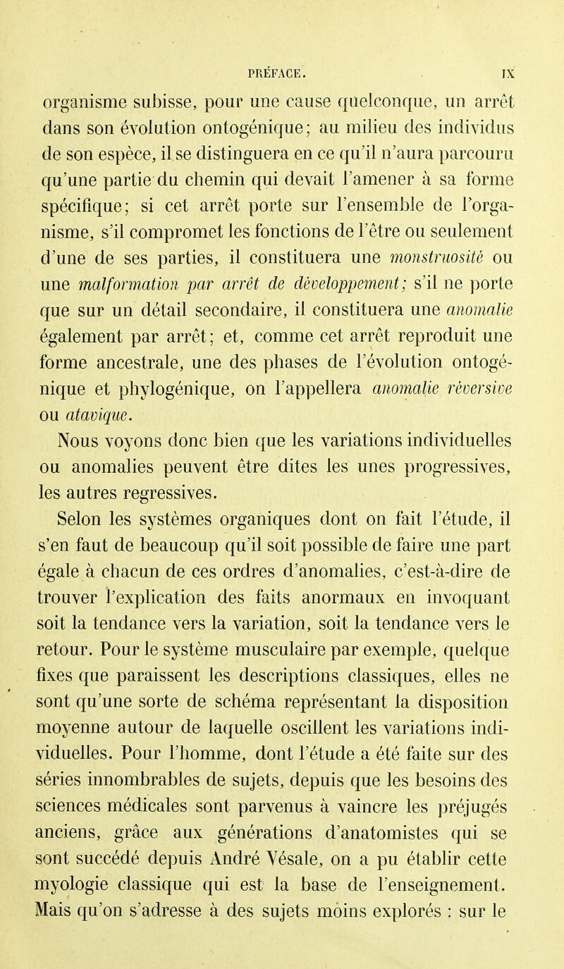 organisme subisse, pour une cause quelconque, un arrêt dans son évolution ontogénique; au milieu des individus de son espèce, il se distinguera en ce qu'il n'aura parcouru qu'une partie du chemin qui devait l'amener à sa forme spécifique; si cet arrêt porte sur l'ensemble de l'orga- nisme, s'il compromet les fonctions de l'être ou seulement d'une de ses parties, il constituera une monstruosité ou une malformation par arrêt de développement ; s'il ne porte que sur un détail secondaire, il constituera une anomalie également par arrêt; et, comme cet arrêt reproduit une forme ancestrale, une des phases de l'évolution ontogé- nique et phylogénique, on l'appellera anomalie réoersive ou atavique. Nous voyons donc bien que les variations individuelles ou anomalies peuvent être dites les unes progressives, les autres régressives. Selon les systèmes organiques dont on fait l'étude, il s'en faut de beaucoup qu'il soit possible de faire une part égale à chacun de ces ordres d'anomahes, c'est-à-dire de trouver l'explication des faits anormaux en invoquant soit la tendance vers la variation, soit la tendance vers le retour. Pour le système musculaire par exemple, quelque fixes que paraissent les descriptions classiques, elles ne sont qu'une sorte de schéma représentant la disposition moyenne autour de laquelle oscihent les variations indi- viduelles. Pour l'homme, dont l'étude a été faite sur des séries innombrables de sujets, depuis que les besoins des sciences médicales sont parvenus à vaincre les préjugés anciens, grâce aux générations d'anatomistes qui se sont succédé depuis André Vésale, on a pu établir cette myologie classique qui est la base de l'enseignement. Mais qu'on s'adresse à des sujets moins explorés : sur le