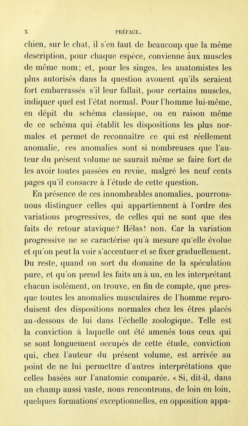 chien, sur le chat, il s'en faut de beaucoup que la même description, pour chaque espèce, convienne aux muscles de même nom; et, pour les singes, les anatomistes les plus autorisés dans la question avouent qu'ils seraient fort embarrassés s'il leur fallait, pour certains muscles, indiquer quel est l'état normal. Pour l'homme lui-même, en dépit du schéma classique, ou en raison même de ce schéma qui établit les dispositions les plus nor- males et permet de reconnaître ce qui est réellement anomalie, ces anomalies sont si nombreuses que l'au- teur du présent volume ne saurait même se faire fort de les avoir toutes passées en revue, malgré les neuf cents pages qu'il consacre à l'étude de cette question. En présence de ces innombrables anomalies, pourrons- nous distinguer celles qui appartiennent à l'ordre des variations progressives, de celles qui ne sont que des faits de retour atavique? Hélas! non. Car la variation progressive ne se caractérise qu'à mesure qu'elle évolue et qu'on peut la voir s'accentuer et se fixer graduellement. Du reste, quand on sort du domaine de la spéculation pure, et qu'on prend les faits un à un, en les interprétant chacun isolément, on trouve, en fin de compte, que pres- que toutes les anomalies musculaires de l'homme repro- duisent des dispositions normales chez les êtres placés au-dessous de lui dans l'échelle zoologique. Telle est la conviction à laquelle ont été amenés tous ceux qui se sont longuement occupés de cette étude, conviction qui, chez l'auteur du présent volume, est arrivée au point de ne lui permettre d'autres interprétations que celles basées sur l'anatomie comparée. « Si, dit-il, dans un champ aussi vaste, nous rencontrons, de loin en loin, quelques formations* exceptionnelles, en opposition appa-
