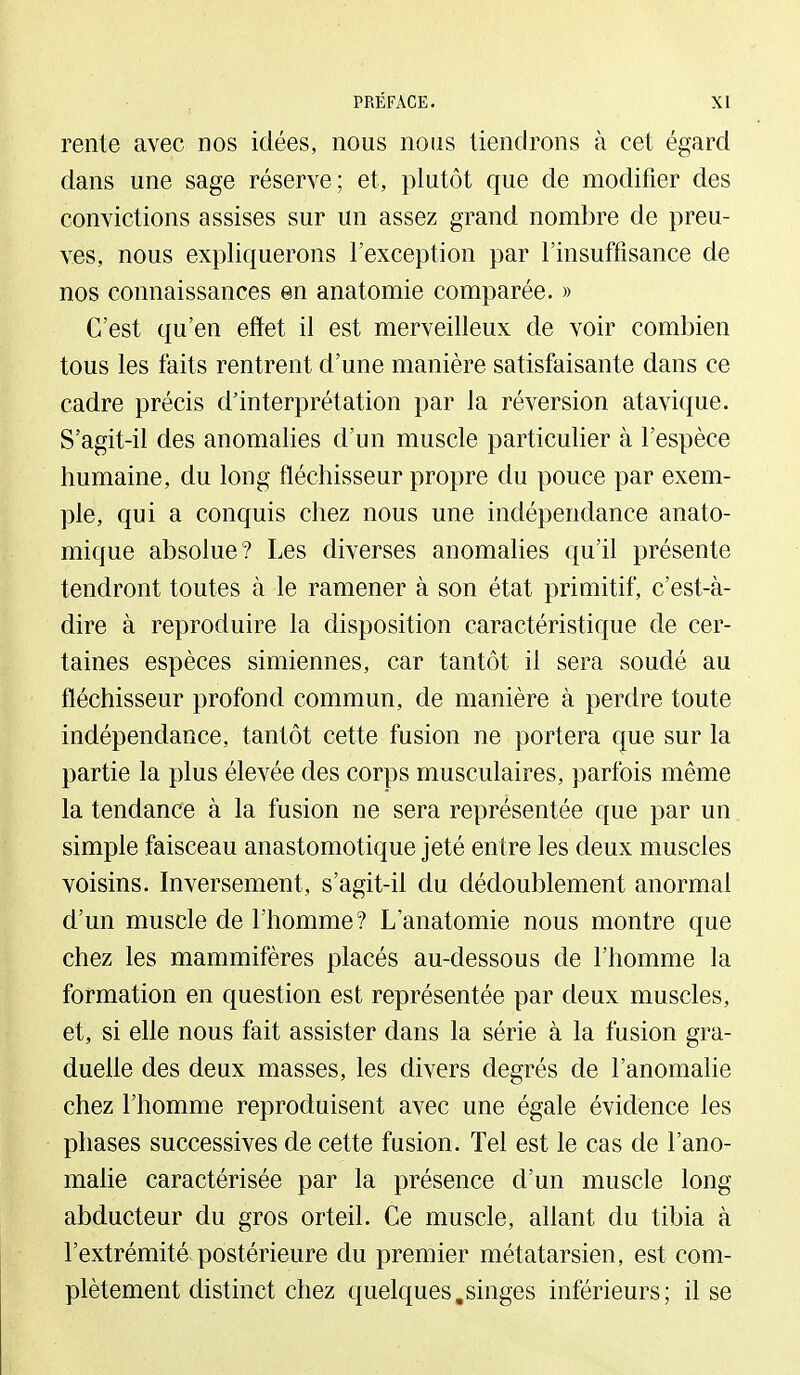 rente avec nos idées, nous nous tiendrons à cet égard dans une sage réserve; et, plutôt que de modifier des convictions assises sur un assez grand nombre de preu- ves, nous expliquerons l'exception par l'insuffisance de nos connaissances en anatomie comparée. » C'est qu'en effet il est merveilleux de voir combien tous les faits rentrent d'une manière satisfaisante dans ce cadre précis d'interprétation par la réversion atavique. S'agit-il des anomalies d'un muscle particulier à l'espèce humaine, du long fléchisseur propre du pouce par exem- ple, qui a conquis chez nous une indépendance anato- mique absolue? Les diverses anomalies qu'il présente tendront toutes à le ramener à son état primitif, c'est-à- dire à reproduire la disposition caractéristique de cer- taines espèces simiennes, car tantôt il sera soudé au fléchisseur profond commun, de manière à perdre toute indépendance, tantôt cette fusion ne portera que sur la partie la plus élevée des corps musculaires, parfois même la tendance à la fusion ne sera représentée que par un simple faisceau anastomotique jeté entre les deux muscles voisins. Inversement, s'agit-il du dédoublement anormal d'un muscle de l'homme? L'anatomie nous montre que chez les mammifères placés au-dessous de l'homme la formation en question est représentée par deux muscles, et, si elle nous fait assister dans la série à la fusion gra- duelle des deux masses, les divers degrés de l'anomalie chez l'homme reproduisent avec une égale évidence les phases successives de cette fusion. Tel est le cas de l'ano- mahe caractérisée par la présence d'un muscle long abducteur du gros orteil. Ce muscle, allant du tibia à l'extrémité postérieure du premier métatarsien, est com- plètement distinct chez quelques,singes inférieurs; il se