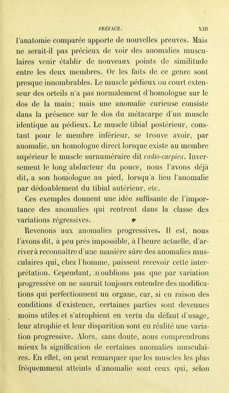 l'anatomie comparée apporte de nouvelles preuves. Mais ne serait-il pas précieux de voir des anomalies muscu- laires venir établir de nouveaux points de similitude entre les deux membres. Or les faits de ce genre sont presque innombrables. Le muscle pédieux ou court exten- seur des orteils n'a pas normalement d'homologue sur le dos de la main; mais une anomalie curieuse consiste dans la présence sur le dos du métacarpe d'un muscle identique au pédieux. Le muscle tibial postérieur, cons- tant pour le membre inférieur, se trouve avoir, par anomalie, un homologue direct lorsque existe au membre supérieur le muscle surnuméraire dit radio-carpien. Inver- sement le long abducteur du pouce, nous l'avons déjà dit, a son homologue au pied, lorsqu'à lieu Tanomahe par dédoublement du tibial antérieur, etc. Ces exemples donnent une idée suffisante de l'impor- tance des anomalies qui rentrent dans la classe des variations régressives. * Revenons aux anomalies progressives. Il est, nous l'avons dit, à peu près impossible, à l'heure actuelle, d'ar- river à reconnaître d'une manière sûre des anomahes mus- culaires qui„ chez l'homme, puissent recevoir cette inter- prétation. Cependant, noublions pas que par variation progressive on ne saurait toujours entendre des modifica- tions qui perfectionnent un organe, car, si en raison des conditions d'existence, certaines parties sont devenues moins utiles et s'atrophient en vertu du défaut d'usage, leur atrophie et leur disparition sont en réalité une varia- tion progressive. Alors, sans doute, nous comprendrons mieux la signification de certaines anomahes musculai- res. En effet, on peut remarquer que les muscles les plus fréquemment atteints d'anomalie sont ceux qui, selon