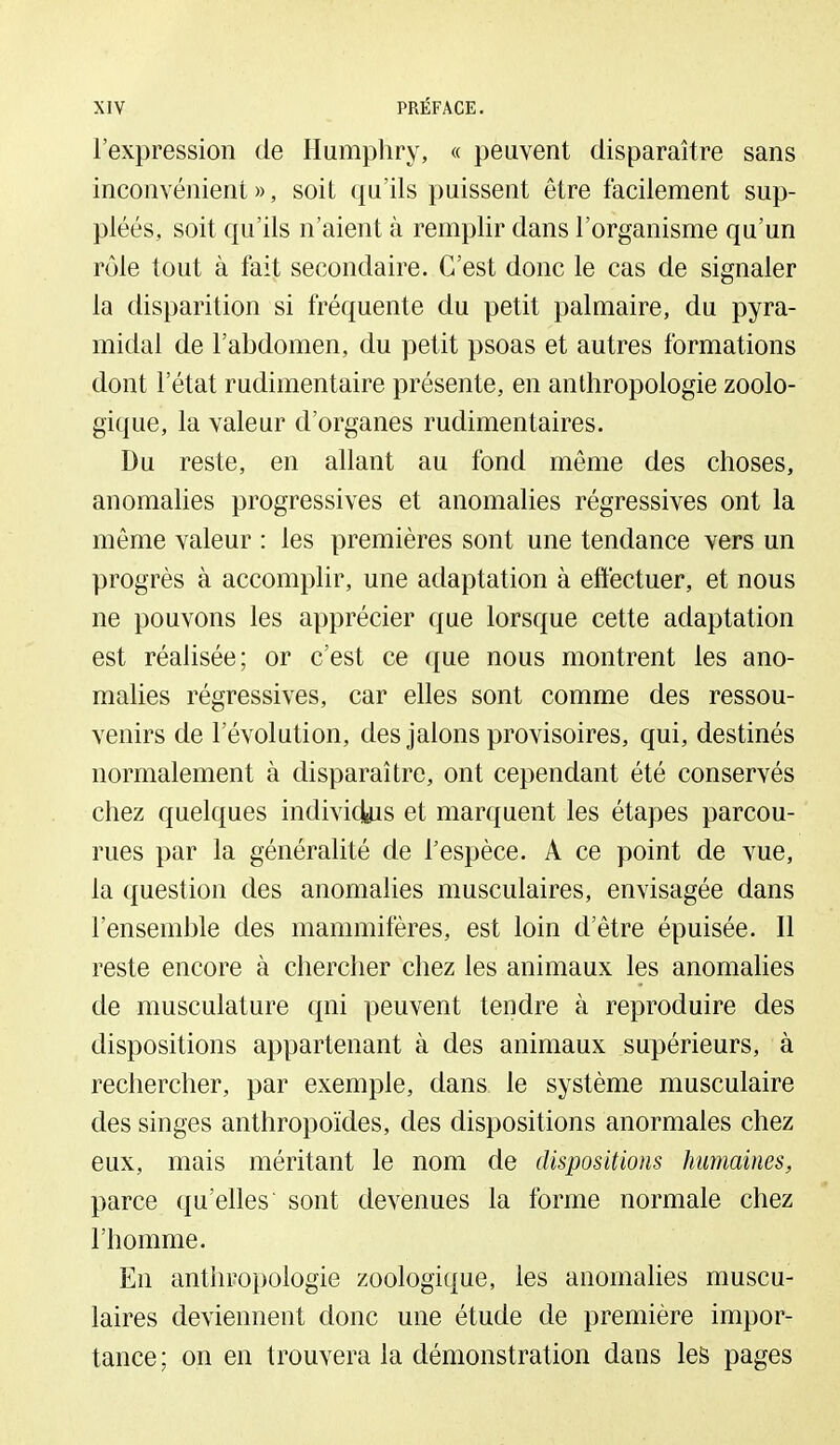 l'expression de Humphry, « peuvent disparaître sans inconvénient », soit qu'ils puissent être facilement sup- pléés, soit qu'ils n'aient à remplir dans l'organisme qu'un rôle tout à fait secondaire. C'est donc le cas de signaler la disparition si fréquente du petit palmaire, du pyra- midal de l'abdomen, du petit psoas et autres formations dont l'état rudimentaire présente, en anthropologie zoolo- gique, la valeur d'organes rudimentaires. Du reste, en allant au fond même des choses, anomalies progressives et anomalies régressives ont la même valeur : les premières sont une tendance vers un progrès à accomplir, une adaptation à eftèctuer, et nous ne pouvons les apprécier que lorsque cette adaptation est réalisée; or c'est ce que nous montrent les ano- malies régressives, car elles sont comme des ressou- venirs de l'évolution, des jalons provisoires, qui, destinés normalement à disparaître, ont cependant été conservés chez quelques individus et marquent les étapes parcou- rues par la généralité de l'espèce. A ce point de vue, la question des anomalies musculaires, envisagée dans l'ensemble des mammifères, est loin d'être épuisée. Il reste encore à chercher chez les animaux les anomalies de musculature qui peuvent tendre à reproduire des dispositions appartenant à des animaux supérieurs, à rechercher, par exemple, dans le système musculaire des singes anthropoïdes, des dispositions anormales chez eux, mais méritant le nom de dispositions humaines, parce qu'elles sont devenues la forme normale chez l'homme. En anthropologie zoologique, les anomalies muscu- laires deviennent donc une étude de première impor- tance; on en trouvera la démonstration dans les pages