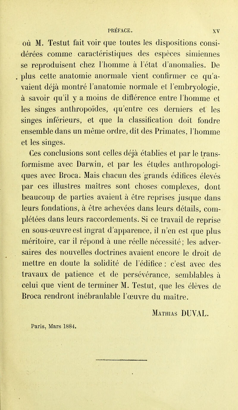 OÙ M. Testut fait voir que toutes les dispositions consi- dérées comme caractéristiques des espèces simiennes se reproduisent chez l'homme à l'état d'anomahes. De . plus cette anatomie anormale vient confirmer ce qu'a- vaient déjà montré l'anatomie normale et l'embryologie, à savoir qu'il y a moins de différence entre l'homme et les singes anthropoïdes, qu'entre ces derniers et les singes inférieurs, et que la classification doit fondre ensemble dans un même ordre, dit des Primates, l'homme et les singes. Ces conclusions sont celles déjà établies et par le trans- formisme avec Darwin, et par les études anthropologi- ques avec Broca. Mais chacun des grands édifices élevés par ces ihustres maîtres sont choses complexes, dont beaucoup de parties avaient à être reprises jusque dans leurs fondations, à être achevées dans leurs détails, com- plétées dans leurs raccordements. Si ce travail de reprise en sous-œuvre est ingrat d'apparence, il n'en est que plus méritoire, -car il répond à une réelle nécessité ; les adver- saires des nouvelles doctrines avaient encore le droit de mettre en doute la solidité de l'édifice : c'est avec des travaux de patience et de persévérance, semblables à celui que vient de terminer M. Testut, que les élèves de Broca rendront inébranlable l'œuvre du maître. Paris, Mars 1884. Mathias DUVAL.